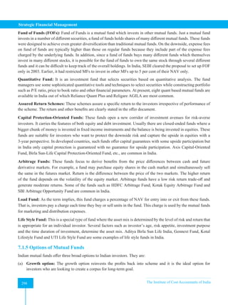 Strategic Financial Management
298 The Institute of Cost Accountants of India
298
Fund of Funds (FOFs): Fund of Funds is a mutual fund which invests in other mutual funds. Just a mutual fund
invests in a number of different securities, a fund of funds holds shares of many different mutual funds. These funds
were designed to achieve even greater diversification than traditional mutual funds. On the downside, expense fees
on fund of funds are typically higher than those on regular funds because they include part of the expense fees
charged by the underlying funds. In addition, since a fund of funds buys many different funds which themselves
invest in many different stocks, it is possible for the fund of funds to own the same stock through several different
funds and it can be difficult to keep track of the overall holdings. In India, SEBI cleared the proposal to set up FOF
only in 2003. Earlier, it had restricted MFs to invest in other MFs up to 5 per cent of their NAV only.
Quantitative Fund: It is an investment fund that selects securities based on quantitative analysis. The fund
managers use some sophisticated quantitative tools and techniques to select securities while constructing portfolio
such as P/E ratio, price to book ratio and other financial parameters. At present, eight quant based mutual funds are
available in India out of which Reliance Quant Plus and Religare AGILA are most common.
Assured Return Schemes: These schemes assure a specific return to the investors irrespective of performance of
the scheme. The return and other benefits are clearly stated in the offer document.
Capital Protection-Oriented Funds: These funds open a new corridor of investment avenues for risk-averse
investors. It carries the features of both equity and debt investment. Usually there are closed-ended funds where a
bigger chunk of money is invested in fixed income instruments and the balance is being invested in equities. These
funds are suitable for investors who want to protect the downside risk and capture the upside in equities with a
3-year perspective. In developed countries, such funds offer capital guarantees with some upside participation but
in India only capital protection is guaranteed with no guarantee for upside participation. Axis Capital-Oriented
Fund, Birla Sun-Life Capital Protection-Oriented Fund, etc., are common in India.
Arbitrage Funds: These funds focus to derive benefits from the price differences between cash and future
derivative markets. For example, a fund may purchase equity shares in the cash market and simultaneously sell
the same in the futures market. Return is the difference between the price of the two markets. The higher return
of the fund depends on the volatility of the equity market. Arbitrage funds have a low risk return trade-off and
generate moderate returns. Some of the funds such as HDFC Arbitrage Fund, Kotak Equity Arbitrage Fund and
SBI Arbitrage Opportunity Fund are common in India.
Load Fund: As the term implies, this fund charges a percentage of NAV for entry into or exit from these funds.
That is, investors pay a charge each time they buy or sell units in the fund. This charge is used by the mutual funds
for marketing and distribution expenses.
Life Style Fund: This is a special type of fund where the asset mix is determined by the level of risk and return that
is appropriate for an individual investor. Several factors such as investor’s age, risk appetite, investment purpose
and the time duration of investment, determine the asset mix. Aditya Birla Sun Life India, Gennext Fund, Kotal
Lifestyle Fund and UTI Life Style Fund are some examples of life style funds in India.
7.1.5 Options of Mutual Funds
Indian mutual funds offer three broad options to Indian investors. They are:
(a) Growth option: The growth option reinvests the profits back into scheme and it is the ideal option for
investors who are looking to create a corpus for long-term goal.
 