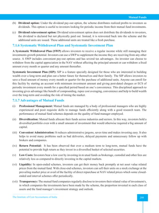 The Institute of Cost Accountants of India 299
Mutual Funds
(b) Dividend option: Under the dividend pay-out option, the scheme distributes realized profits to investors as
dividends. This option is useful to investors looking for periodic income from their mutual fund investments.
(c) Dividend reinvestment option: Dividend reinvestment option does not distribute the dividends to investors,
the dividend is declared but not physically paid out. Instead, it is reinvested back into the scheme and the
additional units are issued. These additional units are treated like a fresh purchase.
7.1.6 Systematic Withdrawal Plan and Systematic Investment Plan
A Systematic Withdrawal Plan (SWP) allows investors to receive a regular income while still managing their
investments growth potential. Investors can use a SWP to supplement the income they are receiving from any other
source. A SWP includes convenient pay-out options and has several tax advantages. An investor can choose to
withdraw from the capital appreciation in the NAV without affecting the principal amount or can withdraw a fixed
amount every month or quarter and any amount thereafter.
Systematic Investment Plan (SIP): SIP is a feature specially designed for those who are interested in building
wealth over a long-term and plan out a better future for themselves and their family. The SIP allows investors to
save a fixed amount of money every month or quarter for the purchase of additional units. Anyone can enroll for
this facility by starting an account with minimum investment amount and giving post-dated cheques or ECS of
periodic investment every month for a specified period based on one’s convenience. This disciplined approach to
investing gives advantage like benefit of compounding, rupee cost averaging, convenience and help to build wealth
over the long-term and avoiding the risk of timing the market.
7.1.7 Advantages of Mutual Funds
(i) Professional Management: Mutual funds are managed by a body of professional managers who are highly
experienced and posit requisite skills to manage funds efficiently along with a good research team. The
performance of mutual fund schemes depends on the quality of fund manager employed.
(ii) Diversification: Mutual funds allocate their funds across industries and sectors. In this way, investors hold a
diversified portfolio even with a small amount of investment that would otherwise required a big amount of
capital.
(iii) Convenient Administration: It reduces administrative jargons, saves time and makes investing easy. It also
helps to avoid many problems such as bad deliveries, delayed payments and unnecessary follow up with
brokers and companies.
(iv) Return Potential: It has been observed that over a medium term to long-term, mutual funds have the
potential to provide high return as they invest in a diversified basket of selected securities.
(v) Low Costs: Investors bear a low cost by investing in m utual funds as brokerage, custodial and other fees are
relatively less as compared to directly investing in the capital markets.
(vi) Liquidity: In open-ended schemes, investors can get their money back promptly at net asset value related
prices from the mutual fund. With close-end schemes, investors can sell their units on a stock exchange at the
prevailing market price or avail of the facility of direct repurchase at NAV related prices which some closed-
ended and interval schemes offer periodically.
(vii) Transparency: The mutual fund companies regularly disclose to investors their related value of investment/s,
in which companies the investments have been made by the scheme, the proportion invested in each class of
assets and the fund manager’s investment strategy and outlook.
 