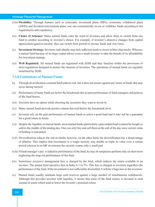 Strategic Financial Management
300 The Institute of Cost Accountants of India
300
(viii) Flexibility: Through features such as systematic investment plans (SIPs), systematic withdrawal plans
(SWPs) and dividend reinvestment plans, one can systematically invest or withdraw funds according to his
requirements and expediency.
(ix) Choice of Schemes: Many mutual funds cater the need of investors and allow them to switch from one
fund to another according to investor’s choice. For example, if investor’s objective changes from capital
appreciation (gain) to income, they can switch from growth to income funds and vice-versa.
(x) Investment Strategy: Investors individually may lack sufficient funds to invest in blue chip stocks. Whereas,
a mutual fund because of its large corpus allows even a small investor to take the benefit of its affordability
for investment strategy.
(xi) Well Regulated: All mutual funds are registered with SEBI and they function within the provisions of
strict regulations designed to protect the interests of investors. The operations of mutual funds are regularly
monitored by SEBI.
7.1.8 Limitations of Mutual Funds
(i) Through diversification a mutual fund reduces risk, but it does not ensure against any losses of funds that may
occur during turmoil.
(ii) Performance of many funds are below the benchmark due to poor performance of fund managers and policies
of the fund houses.
(iii) Investors have no option while choosing the securities they want to invest in.
(iv) Many mutual funds provide positive returns but well below the benchmark level.
(v) Investors rely on the past performance of mutual funds to select a good fund and it may not be a guarantee
for a good return in future.
(vi) Despite the liquidity of mutual funds, most mutual funds (particularly open-ended funds) cannot be bought or
sold in the middle of the trading day. One can only buy and sell them at the end of the day once current value
of holding is calculated.
(vii) Diversification reduces the risk no doubt, however, on the other hand, the diversification has a disadvantage
of dilution. This implies that investment in a single security may double or triple its value over a certain
period whereas in an MF investment the security counts only a small part.
(viii) If fund manager’s pay is linked to performance of the fund, he may be tempted to perform only on short-term
neglecting the long run performance of the fund.
(ix) Sometimes excessive management fees is charged by the fund, which reduces the return available to an
investor. The annual fund operative fees in India is 1 to 3%. This fees is charged to investors regardless the
performance of the fund. If the investment is not sufficiently diversified, it will be a huge loss to the investors.
(x) Mutual funds usually maintain large cash reserves against a large number of simultaneous withdrawals.
Although this provides investor with liquidity, it means that some of the fund money is invested in cash
instead of assets which tend to lower the investor’s potential return.
 
