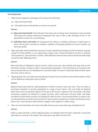 The Institute of Cost Accountants of India 301
Mutual Funds
Solved Questions
1. What are the comparative advantages of investing in the following:
(a) Open-end mutual funds
(b) Individual stocks and bonds that you choose for yourself
Answer:
(a) Open-end mutual funds: Diversification from large-scale investing, lower transactions costs associated
with large-scale trading, professional management that may be able to take advantage of buy or sell
opportunities as they arise, record keeping.
(b) Individual stocks and bonds: No management fee, ability to coordinate realization of capital gains or
losses with investors’ personal tax situations, capability of designing portfolio to investor’s specific risk
and return profile.
2. Open-end equity mutual funds find it necessary to keep a significant percentage of total investments, typically
around 5% of the portfolio, in very liquid money market assets. Closed-end funds do not have to maintain
such a position in ‘cash equivalent’ securities. What difference between open-end and closed-end funds might
account for their differing policies?
Answer:
Open-end funds are obligated to redeem investor’s shares at net asset value and thus must keep cash or cash-
equivalent securities on hand in order to meet potential redemptions. Close-end funds do not need the cash
reserves because there are no redemptions for closed-end funds. Investors in closed-end funds sell their shares
when they wish to cash out.
3. Balanced funds, life-cycle funds and asset allocation funds all invest in both the stock and bond markets. What
are the differences among these types of funds?
Answer:
Balanced funds keep relatively stable proportions of funds invested in each asset class. They are meant as
convenient instruments to provide participation in a range of asset classes. Life cycle funds are balanced
funds whose asset mix generally depends on the age of the investor. Aggressive life cycle funds, with larger
investment in equities are marketed to younger investors, while conservative life-cycle funds, with larger
investment in fixed income securities, are designed for older investors. Asset allocation funds, in contrast, may
vary the proportions invested in each asset class by large amounts as predictions of relative performance across
classes vary. Asset allocation funds therefore, engage in more aggressive market timing.
4. Why can closed-end funds sell at prices that differ from net asset value while open-end funds do not?
Answer:
Unlike an open-end fund, in which underlying shares are redeemed when the fund is redeemed, a closed-end
fund trades as a security in the market. Thus, their prices may differ from the NAV.
 