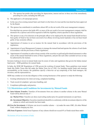 The Institute of Cost Accountants of India 303
Mutual Funds
4. The sponsor has profits after providing for depreciation, interest and tax in three out of the immediately
preceding five years, including the fifth year.
b) The applicant is a fit and proper person.
c) In the case of an existing mutual fund, such fund is in the form of a trust and the trust deed has been approved
by the Board;
d) The sponsor has contributed or contributes atleast 40% to the net worth of the asset management company;
Provided that any person who holds 40% or more of the net worth of an asset management company shall be
deemed to be a sponsor and will be required to fulfil the eligibility criteria specified in these regulations.
e) The sponsor or any of its directors or the principle officer to be employed by the mutual fund should not have
been guilty of fraud or has not been convicted of an offence involving moral turpitude or has not been found
guilty of any economic offence.
f) Appointment of trustees to act as trustees for the mutual fund in accordance with the provisions of the
regulations;
g) Appointment of asset Management Company to manage the mutual fund and operate the scheme of such funds
in accordance with the provisions of these regulations;
h) Appointment of custodian in order to keep custody of the securities or gold and gold related instrument or other
assets of the mutual fund held in terms of these regulations, and provide such other custodial services as may
be authorised by the trustees.
Investors looking to invest in mutual funds must be aware of rules and regulations that govern the Indian mutual
fund sector – SEBI guidelines for mutual funds.
In India, the SEBI MF Regulations of 1996 govern the working of mutual funds. These guidelines treat mutual
funds like Public Trusts that fall under the Indian Trust Act of 1982. For handling mutual funds and ensuring
accountability on the trustees, the guidelines specify a three-tier set up comprising of the fund managers, the
investors, and the representatives.
SEBI may conduct an on-site due-diligence of the existing businesses of the sponsor to study the following:
1. Existing infrastructure for client servicing, complaints handling;
2. Track record of complaint / grievance handling; and
3. Compliance philosophy and practice.
7.2.2 Restrictions and Conditions for investments by Mutual Funds
(I) Inter-Scheme Transfer: Transfers of Investments from one scheme to another scheme in the same Mutual
Fund will be allowed only if —
(a) Market Price: Transfers are done at prevailing market price for quoted instruments on spot basis.
(b) Investment Objective: Securities transferred should be in conformity with the investment objective of the
scheme to which such transfer has been made.
(II) Fees for Investment: A Scheme can invest in another scheme — (a) under the same AMC, (b) other Mutual
Fund, without charging any fees.
(III) Issue Expenses: Initial Issue Expenses of any scheme should not exceed 6% of funds raised there under.
 