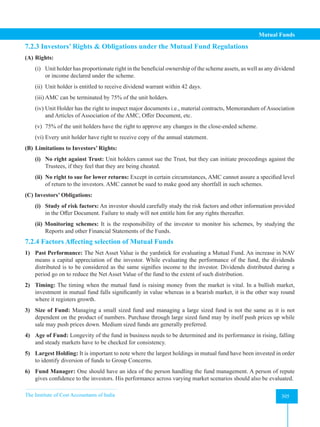 The Institute of Cost Accountants of India 305
Mutual Funds
7.2.3 Investors’ Rights  Obligations under the Mutual Fund Regulations
(A) Rights:
(i) Unit holder has proportionate right in the beneficial ownership of the scheme assets, as well as any dividend
or income declared under the scheme.
(ii) Unit holder is entitled to receive dividend warrant within 42 days.
(iii) AMC can be terminated by 75% of the unit holders.
(iv) Unit Holder has the right to inspect major documents i.e., material contracts, Memorandum of Association
and Articles of Association of the AMC, Offer Document, etc.
(v) 75% of the unit holders have the right to approve any changes in the close-ended scheme.
(vi) Every unit holder have right to receive copy of the annual statement.
(B) Limitations to Investors’ Rights:
(i) No right against Trust: Unit holders cannot sue the Trust, but they can initiate proceedings against the
Trustees, if they feel that they are being cheated.
(ii) No right to sue for lower returns: Except in certain circumstances, AMC cannot assure a specified level
of return to the investors. AMC cannot be sued to make good any shortfall in such schemes.
(C) Investors’ Obligations:
(i) Study of risk factors: An investor should carefully study the risk factors and other information provided
in the Offer Document. Failure to study will not entitle him for any rights thereafter.
(ii) Monitoring schemes: It is the responsibility of the investor to monitor his schemes, by studying the
Reports and other Financial Statements of the Funds.
7.2.4 Factors Affecting selection of Mutual Funds
1) Past Performance: The Net Asset Value is the yardstick for evaluating a Mutual Fund. An increase in NAV
means a capital appreciation of the investor. While evaluating the performance of the fund, the dividends
distributed is to be considered as the same signifies income to the investor. Dividends distributed during a
period go on to reduce the Net Asset Value of the fund to the extent of such distribution.
2) Timing: The timing when the mutual fund is raising money from the market is vital. In a bullish market,
investment in mutual fund falls significantly in value whereas in a bearish market, it is the other way round
where it registers growth.
3) Size of Fund: Managing a small sized fund and managing a large sized fund is not the same as it is not
dependent on the product of numbers. Purchase through large sized fund may by itself push prices up while
sale may push prices down. Medium sized funds are generally preferred.
4) Age of Fund: Longevity of the fund in business needs to be determined and its performance in rising, falling
and steady markets have to be checked for consistency.
5) Largest Holding: It is important to note where the largest holdings in mutual fund have been invested in order
to identify diversion of funds to Group Concerns.
6) Fund Manager: One should have an idea of the person handling the fund management. A person of repute
gives confidence to the investors. His performance across varying market scenarios should also be evaluated.
 