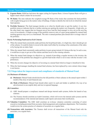 Strategic Financial Management
306 The Institute of Cost Accountants of India
306
7) Expense Ratio: SEBI has laid down the upper ceiling for Expense Ratio. A lower Expense Ratio will give a
higher return which is better for an investor.
8) PE Ratio: The ratio indicates the weighted average PE Ratio of the stocks that constitute the fund portfolio
with weights being given to the market value of holdings. It helps to identify the risk levels in which the mutual
fund operates.
9) Portfolio Turnover: The fund manager decides as to when he should enter or quit the market. A very low
portfolio turnover indicates that he is neither entering nor quitting the market very frequently. A high ratio, on
the other hand, may suggest that too frequent moves have lead the fund manager to miss out on the next big
wave of investments. A simple average of the portfolio turnover ratio of a peer group updated by mutual fund
tracking agencies may serve as a benchmark. The ratio is annual purchase plus annual sale to average value of
the portfolio.
Poorly Performing Fund used as Exit Criteria:
1) When the mutual fund consistently under performs the broad based index, it is high time, that it should get out
of the scheme. It would be better to invest in the index itself either by investing in the constituents of the index
or by buying into an index fund.
2) When the mutual fund consistently under performs its peer group instead of it being at the top. In such a case,
it would have to pay to get out of the scheme and then invest in the winning schemes.
3) When the mutual fund changes its objectives e.g. instead of providing a regular income to the investor, the
composition of the portfolio has changed to a growth fund mode which is not in tune with the investor’s risk
preferences.
4) When the investor changes his objective of investing in a mutual fund which no longer is beneficial to him.
5) When the fund manager, handling the mutual fund schemes, has been replaced by a new entrant whose image
is not known.
7.2.5 Steps taken for improvement and compliance of standards of Mutual Fund
(A) Disclosure of Schemes:
(i) Disclosure: Mutual Funds should disclose the full portfolio of their schemes in the annual report within 1
month of the close of each financial year.
(ii) Mode of Disclosure: Mutual Fund should either send it to each unit holder or publish it by way of an
advertisement in one english daily and one in regional language.
(B) Committee:
(i) AMC should prepare a compliance manual and design internal audit systems, before the launch of any
schemes.
(ii) The Trustees should constitute an Audit Committee, which will review the internal audit systems and the
recommendation of the internal and statutory audit reports and ensure their rectification.
(C) Valuation Committee: The AMC shall constitute an in-house valuation committee consisting of senior
executives including personnel from accounts, fund management and compliance departments. The Committee
would review the system practice of valuation of securities on a regular basis.
(D) Transactions with Associates: The Trustees shall review all transactions of the Mutual Fund with the
associates, on a regular basis.
 