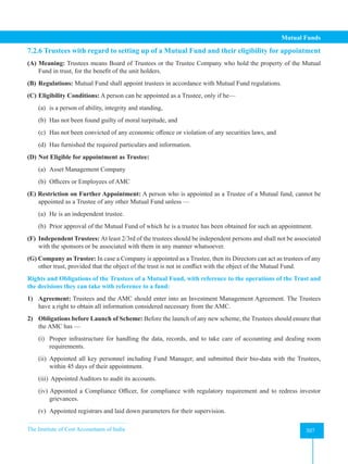The Institute of Cost Accountants of India 307
Mutual Funds
7.2.6 Trustees with regard to setting up of a Mutual Fund and their eligibility for appointment
(A) Meaning: Trustees means Board of Trustees or the Trustee Company who hold the property of the Mutual
Fund in trust, for the benefit of the unit holders.
(B) Regulations: Mutual Fund shall appoint trustees in accordance with Mutual Fund regulations.
(C) Eligibility Conditions: A person can be appointed as a Trustee, only if he—
(a) is a person of ability, integrity and standing,
(b) Has not been found guilty of moral turpitude, and
(c) Has not been convicted of any economic offence or violation of any securities laws, and
(d) Has furnished the required particulars and information.
(D) Not Eligible for appointment as Trustee:
(a) Asset Management Company
(b) Officers or Employees of AMC
(E) Restriction on Further Appointment: A person who is appointed as a Trustee of a Mutual fund, cannot be
appointed as a Trustee of any other Mutual Fund unless —
(a) He is an independent trustee.
(b) Prior approval of the Mutual Fund of which he is a trustee has been obtained for such an appointment.
(F) Independent Trustees: At least 2/3rd of the trustees should be independent persons and shall not be associated
with the sponsors or be associated with them in any manner whatsoever.
(G) Company as Trustee: In case a Company is appointed as a Trustee, then its Directors can act as trustees of any
other trust, provided that the object of the trust is not in conflict with the object of the Mutual Fund.
Rights and Obligations of the Trustees of a Mutual Fund, with reference to the operations of the Trust and
the decisions they can take with reference to a fund:
1) Agreement: Trustees and the AMC should enter into an Investment Management Agreement. The Trustees
have a right to obtain all information considered necessary from the AMC.
2) Obligations before Launch of Scheme: Before the launch of any new scheme, the Trustees should ensure that
the AMC has —
(i) Proper infrastructure for handling the data, records, and to take care of accounting and dealing room
requirements.
(ii) Appointed all key personnel including Fund Manager, and submitted their bio-data with the Trustees,
within 45 days of their appointment.
(iii) Appointed Auditors to audit its accounts.
(iv) Appointed a Compliance Officer, for compliance with regulatory requirement and to redress investor
grievances.
(v) Appointed registrars and laid down parameters for their supervision.
 