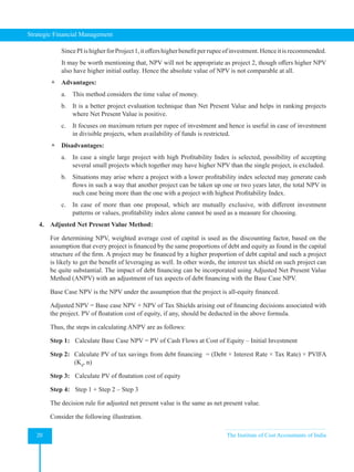 Strategic Financial Management
20 The Institute of Cost Accountants of India
SincePIishigherforProject1,itoffershigherbenefitperrupeeofinvestment.Henceitisrecommended.
It may be worth mentioning that, NPV will not be appropriate as project 2, though offers higher NPV
also have higher initial outlay. Hence the absolute value of NPV is not comparable at all.
 Advantages:
a. This method considers the time value of money.
b. It is a better project evaluation technique than Net Present Value and helps in ranking projects
where Net Present Value is positive.
c. It focuses on maximum return per rupee of investment and hence is useful in case of investment
in divisible projects, when availability of funds is restricted.
 Disadvantages:
a. In case a single large project with high Profitability Index is selected, possibility of accepting
several small projects which together may have higher NPV than the single project, is excluded.
b. Situations may arise where a project with a lower profitability index selected may generate cash
flows in such a way that another project can be taken up one or two years later, the total NPV in
such case being more than the one with a project with highest Profitability Index.
c. In case of more than one proposal, which are mutually exclusive, with different investment
patterns or values, profitability index alone cannot be used as a measure for choosing.
4. Adjusted Net Present Value Method:
For determining NPV, weighted average cost of capital is used as the discounting factor, based on the
assumption that every project is financed by the same proportions of debt and equity as found in the capital
structure of the firm. A project may be financed by a higher proportion of debt capital and such a project
is likely to get the benefit of leveraging as well. In other words, the interest tax shield on such project can
be quite substantial. The impact of debt financing can be incorporated using Adjusted Net Present Value
Method (ANPV) with an adjustment of tax aspects of debt financing with the Base Case NPV.
Base Case NPV is the NPV under the assumption that the project is all-equity financed.
Adjusted NPV = Base case NPV + NPV of Tax Shields arising out of financing decisions associated with
the project. PV of floatation cost of equity, if any, should be deducted in the above formula.
Thus, the steps in calculating ANPV are as follows:
Step 1: Calculate Base Case NPV = PV of Cash Flows at Cost of Equity – Initial Investment
Step 2: Calculate PV of tax savings from debt financing  = (Debt × Interest Rate × Tax Rate) × PVIFA
(Kd
, n)
Step 3: Calculate PV of floatation cost of equity
Step 4: Step 1 + Step 2 – Step 3
The decision rule for adjusted net present value is the same as net present value.
Consider the following illustration.
 