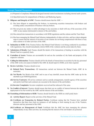 Strategic Financial Management
308 The Institute of Cost Accountants of India
308
(vi) Prepared a Compliance Manual  designed internal control mechanisms including internal audit systems.
(vii) Specified norms for empanelment of Brokers and Marketing Agents.
3) Diligence and Integrity of AMC: Trustees should ensure that the AMC —
(i) Has been diligent in empanelling the brokers, in monitoring securities transactions with brokers and
avoiding undue concentration of business with any brokers.
(ii) Has not given any undue or unfair advantage to any associates or dealt with any of the associates of the
AMC in any manner detrimental to interest of the unit holders.
(iii) Has entered into transactions in accordance with SEBI regulations and the scheme and the Trust Deed.
(iv) Has been managing the Mutual Fund Schemes independently of other activities, and have taken adequate
steps to ensure that the interest of investors of one scheme are not being compromised with those of any
other scheme or of other activities of the AMC.
4) Intimation to SEBI: If the Trustees believe that Mutual Fund Scheme is not being conducted in accordance
with regulations, they should immediately inform SEBI of the violation and the action taken by them.
5) Submission of Details: Each Trustee should file details of his transactions of dealing in securities with the
Mutual Fund on a quarterly basis.
6) Custodian of Assets: Trustees are accountable for and are the custodian of, the funds and property of the
respective schemes.
7) Calling for Information: Trustees should call for the details of transactions in securities by the key personnel
of the AMC in his own name/on behalf of the AMC  should report to SEBI, as  when required.
8) Review Activities: Trustees should review
(i) Related Party Transactions: All transactions carried out between the Mutual Funds, AMC  its
associates.
(ii) Net Worth: Net Worth of the AMC and in case of any shortfall, ensure that the AMC make up for the
shortfall as per SEBI Regulations.
(iii) Service Contracts: All service contracts such as custody arrangements, transfer agency of the securities
and satisfy itself that such contracts are executed in the interest of the unit holders.
(iv) Investor Complaints: Investor complaints received and the redressal of the same.
9) No Conflict of Interest: Trustees should ensure that there are no conflict of interest between the manner of
deployment of its Net worth by the AMC and the interest of the unit holders.
10) Furnishing of Information to SEBI: Trustees should furnish to the SEBI on a half yearly basis-
(i) Activity Report: Report on the activities of the Mutual Fund.
(ii) Certificate on Transaction by Related Parties: Certificate stating that the Trustees have satisfied
themselves that there have been no instances of self dealing or front running by any of the Trustees,
directors and key personnel of the AMC.
(iii) Certificate on Management of Fund: Certificate that the AMC has been managing the schemes
independently of any other activities, by ensuring that the interest of the unit holders are protected.
 