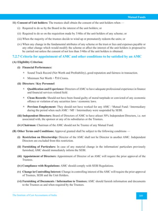 The Institute of Cost Accountants of India 309
Mutual Funds
11) Consent of Unit holders: The trustees shall obtain the consent of the unit holders when —
(i) Required to do so by the Board in the interest of the unit holders; or
(ii) Required to do so on the requisition made by 3/4ths of the unit holders of any scheme; or
(iii) When the majority of the trustees decide to wind up or prematurely redeem the units; or
(iv) When any change in the fundamental attributes of any scheme or the trust or fees and expenses payable or
any other change which would modify the scheme or affect the interest of the unit holders is proposed to
be carried out unless the consent of not less than 3/4ths of the unit holders is obtained.
7.2.7 Criteria for appointment of AMC and other conditions to be satisfied by an AMC
(A) Eligibility Criterion:
(i) Financial Performance:
 Sound Track Record (Net Worth and Profitability), good reputation and fairness in transaction.
 Minimum Net Worth = `10 Crores.
(ii) Directors / Key Personnel
 Qualification and Experience: Directors ofAMC to have adequate professional experience in finance
and financial services related field.
 Clean Records: Should not have been found guilty of moral turpitude or convicted of any economic
offence or violation of any securities laws / economic laws.
 Previous Employment: They should not have worked for any AMC / Mutual Fund / Intermediary
during the period when such AMC / MF / Intermediary were suspended by SEBI.
(iii) Independent Directors: Board of Directors of AMC to have atleast 50% Independent Directors, i.e. not
associated with, the sponsor or any of its subsidiaries or the Trustees.
(iv) Chairman: Chairman of the AMC should not be Trustee of any Mutual Fund.
(B) Other Terms and Conditions: Approval granted shall be subject to the following conditions —
(i) Restriction on Directorship: Director of the AMC shall not be Director in another AMC. Independent
Directors are excluded from this restriction.
(ii) Furnishing of Particulars: In case of any material change in the information/ particulars previously
furnished, AMC should immediately inform the SEBI.
(iii) Appointment of Directors: Appointment of Director of an AMC will require the prior approval of the
Trustees.
(iv) Compliance with Regulations: AMC should comply with SEBI Regulations.
(v) Change in Controlling Interest: Change in controlling interest of theAMC will require the prior approval
of Trustees, SEBI and the Unit Holders.
(vi) Furnishing of Documents / Information to Trustees: AMC should furnish information and documents
to the Trustees as and when required by the Trustees.
 