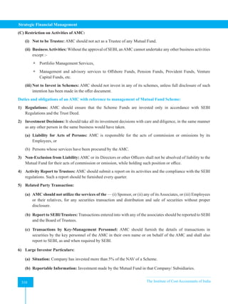 Strategic Financial Management
310 The Institute of Cost Accountants of India
310
(C) Restriction on Activities of AMC:
(i) Not to be Trustee: AMC should not act as a Trustee of any Mutual Fund.
(ii) BusinessActivities: Without the approval of SEBI, anAMC cannot undertake any other business activities
except :-
 Portfolio Management Services,
 Management and advisory services to Offshore Funds, Pension Funds, Provident Funds, Venture
Capital Funds, etc.
(iii) Not to Invest in Schemes: AMC should not invest in any of its schemes, unless full disclosure of such
intention has been made in the offer document.
Duties and obligations of an AMC with reference to management of Mutual Fund Scheme:
1) Regulations: AMC should ensure that the Scheme Funds are invested only in accordance with SEBI
Regulations and the Trust Deed.
2) Investment Decisions: It should take all its investment decisions with care and diligence, in the same manner
as any other person in the same business would have taken.
(a) Liability for Acts of Persons: AMC is responsible for the acts of commission or omissions by its
Employees, or
(b) Persons whose services have been procured by the AMC.
3) Non-Exclusion from Liability: AMC or its Directors or other Officers shall not be absolved of liability to the
Mutual Fund for their acts of commission or omission, while holding such position or office.
4) Activity Report to Trustees: AMC should submit a report on its activities and the compliance with the SEBI
regulations. Such a report should be furnished every quarter.
5) Related Party Transaction:
(a) AMC should not utilize the services of the — (i) Sponsor, or (ii) any of its Associates, or (iii) Employees
or their relatives, for any securities transaction and distribution and sale of securities without proper
disclosure.
(b) Report to SEBI/Trustees: Transactions entered into with any of the associates should be reported to SEBI
and the Board of Trustees.
(c) Transactions by Key-Management Personnel: AMC should furnish the details of transactions in
securities by the key personnel of the AMC in their own name or on behalf of the AMC and shall also
report to SEBI, as and when required by SEBI.
6) Large Investor Particulars:
(a) Situation: Company has invested more than 5% of the NAV of a Scheme.
(b) Reportable Information: Investment made by the Mutual Fund in that Company/ Subsidiaries.
 