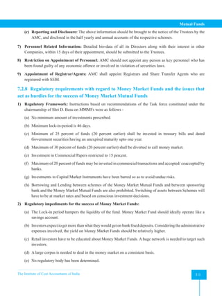 The Institute of Cost Accountants of India 311
Mutual Funds
(c) Reporting and Disclosure: The above information should be brought to the notice of the Trustees by the
AMC, and disclosed in the half yearly and annual accounts of the respective schemes.
7) Personnel Related Information: Detailed bio-data of all its Directors along with their interest in other
Companies, within 15 days of their appointment, should be submitted to the Trustees.
8) Restriction on Appointment of Personnel: AMC should not appoint any person as key personnel who has
been found guilty of any economic offence or involved in violation of securities laws.
9) Appointment of Registrar/Agents: AMC shall appoint Registrars and Share Transfer Agents who are
registered with SEBI.
7.2.8 Regulatory requirements with regard to Money Market Funds and the issues that
act as hurdles for the success of Money Market Mutual Funds
1) Regulatory Framework: Instructions based on recommendations of the Task force constituted under the
chairmanship of Shri D. Basu on MMMFs were as follows -
(a) No minimum amount of investments prescribed.
(b) Minimum lock-in-period is 46 days.
(c) Minimum of 25 percent of funds (20 percent earlier) shall be invested in treasury bills and dated
Government securities having an unexpired maturity upto one year.
(d) Maximum of 30 percent of funds (20 percent earlier) shall be diverted to call money market.
(e) Investment in Commercial Papers restricted to 15 percent.
(f) Maximum of 20 percent of funds may be invested in commercial transactions and accepted/ coaccepted by
banks.
(g) Investments in Capital Market Instruments have been barred so as to avoid undue risks.
(h) Borrowing and Lending between schemes of the Money Market Mutual Funds and between sponsoring
bank and the Money Market Mutual Funds are also prohibited. Switching of assets between Schemes will
have to be at market rates and based on conscious investment decisions.
2) Regulatory impediments for the success of Money Market Funds:
(a) The Lock-in period hampers the liquidity of the fund. Money Market Fund should ideally operate like a
savings account.
(b) Investorsexpecttogetmorethanwhattheywouldgetonbankfixeddeposits.Consideringtheadministrative
expenses involved, the yield on Money Market Funds should be relatively higher.
(c) Retail investors have to be educated about Money Market Funds. A huge network is needed to target such
investors.
(d) A large corpus is needed to deal in the money market on a consistent basis.
(e) No regulatory body has been determined.
 
