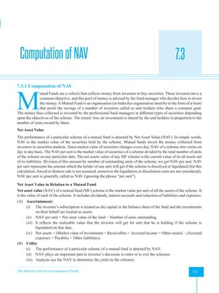 The Institute of Cost Accountants of India 313
Mutual Funds
ComputationofNAV 7.3
A
7.3.1 Computation of NAV
M
utual Funds are a vehicle that collects money from investors to buy securities. These investors have a
common objective, and this pool of money is advised by the fund manager who decides how to invest
the money. AMutual Fund is an organisation (in India this organisation must be in the form of a trust)
that pools the savings of a number of investors called as unit holders who share a common goal.
The money thus collected is invested by the professional fund managers in different types of securities depending
upon the objectives of the scheme. The return/ loss on investment is shared by the unit holders in proportion to the
number of units owned by them.
Net Asset Value
The performance of a particular scheme of a mutual fund is denoted by Net Asset Value (NAV). In simple words,
NAV is the market value of the securities held by the scheme. Mutual funds invest the money collected from
investors in securities markets. Since market value of securities changes every day, NAV of a scheme also varies on
day to day basis. The NAV per unit is the market value of securities of a scheme divided by the total number of units
of the scheme on any particular date. The net assets value of any MF scheme is the current value of its all assets net
of its liabilities. Division of this amount by number of outstanding units of the scheme, we get NAV per unit. NAV
per unit represents the amount which the holder of one unit will get if the scheme is dissolved or liquidated (for this
calculation, forced or distress sale is not assumed, moreover the liquidation or dissolution costs are not considered).
NAV per unit is generally called as NAV (ignoring the phrase “per unit”).
Net Asset Value in Relation to a Mutual Fund
Net asset value (NAV) of a mutual fund (MF) scheme is the market value per unit of all the assets of the scheme. It
is the value of each of the scheme. It includes dividends, interest accruals and reduction of liabilities and expenses.
(A) Ascertainment:
(i) The investor’s subscription is treated as the capital in the balance sheet of the fund and the investments
on their behalf are treated as assets.
(ii) NAV per unit = Net asset value of the fund ÷ Number of units outstanding.
(iii) It reflects the realizable value that the investor will get for unit that he is holding if the scheme is
liquidated on that date.
(iv) Net assets = (Market value of investments + Receivables + Accrued income + Other assets) – (Accrued
expenses + Payables + Other liabilities).
(B) Utility
(i) The performance of a particular scheme of a mutual fund is denoted by NAV.
(ii) NAV plays an important part in investor’s decisions to enter or to exit the schemes.
(iii) Analysts use the NAV to determine the yield on the schemes.
 