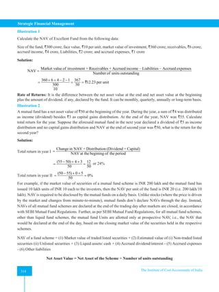 Strategic Financial Management
314 The Institute of Cost Accountants of India
314
Illustration 1
Calculate the NAV of Excellent Fund from the following data:
Size of the fund, `300 crore; face value, `10 per unit, market value of investment, `360 crore; receivables, `6 crore;
accrued income, `4 crore, Liabilities, `2 crore; and accrued expenses, `1 crore
Solution:
Market value of investment + Receivables + Accrued income – Liabilities – Accrued expenses
NAV
Number of units outstanding
=
360 6 4 2 1 367
12.23 per unit
300 30
10
+ + − −
= = = `
Rate of Returns: It is the difference between the net asset value at the end and net asset value at the beginning
plus the amount of dividend, if any, declared by the fund. It can be monthly, quarterly, annually or long-term basis.
Illustration 2
A mutual fund has a net asset value of `50 at the beginning of the year. During the year, a sum of `4 was distributed
as income (dividend) besides `3 as capital gains distribution. At the end of the year, NAV was `55. Calculate
total return for the year. Suppose the aforesaid mutual fund in the next year declared a dividend of `5 as income
distribution and no capital gains distribution and NAV at the end of second year was `50, what is the return for the
second year?
Solution:
Total return in year I
Change in NAV + Distribution (Dividend + Capital)
NAV at the begining of the period
=
(55 50) 4 3 12
50 50
− + +
= = or 24%
Total return in year II
(50 55) 0 5
0%
50
− + +
= =
For example, if the market value of securities of a mutual fund scheme is INR 200 lakh and the mutual fund has
issued 10 lakh units of INR 10 each to the investors, then the NAV per unit of the fund is INR 20 (i.e. 200 lakh/10
lakh). NAV is required to be disclosed by the mutual funds on a daily basis. Unlike stocks (where the price is driven
by the market and changes from minute-to-minute), mutual funds don’t declare NAVs through the day. Instead,
NAVs of all mutual fund schemes are declared at the end of the trading day after markets are closed, in accordance
with SEBI Mutual Fund Regulations. Further, as per SEBI Mutual Fund Regulations, for all mutual fund schemes,
other than liquid fund schemes, the mutual fund Units are allotted only at prospective NAV, i.e., the NAV that
would be declared at the end of the day, based on the closing market value of the securities held in the respective
schemes.
NAV of a fund scheme = (1) Market value of traded listed securities + (2) Estimated value of (i) Non-traded listed
securities (ii) Unlisted securities + (3) Liquid assets/ cash + (4) Accrued dividend/interest - (5) Accrued expenses
- (6) Other liabilities
Net Asset Value = Net Asset of the Scheme ÷ Number of units outstanding
 