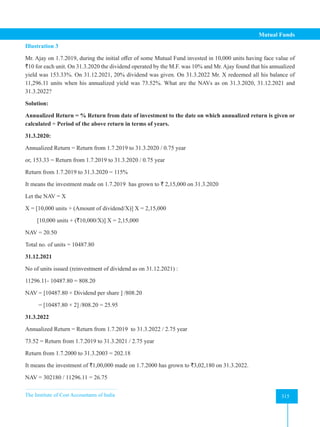 The Institute of Cost Accountants of India 315
Mutual Funds
Illustration 3
Mr. Ajay on 1.7.2019, during the initial offer of some Mutual Fund invested in 10,000 units having face value of
`10 for each unit. On 31.3.2020 the dividend operated by the M.F. was 10% and Mr. Ajay found that his annualized
yield was 153.33%. On 31.12.2021, 20% dividend was given. On 31.3.2022 Mr. X redeemed all his balance of
11,296.11 units when his annualized yield was 73.52%. What are the NAVs as on 31.3.2020, 31.12.2021 and
31.3.2022?
Solution:
Annualized Return = % Return from date of investment to the date on which annualized return is given or
calculated ÷ Period of the above return in terms of years.
31.3.2020:
Annualized Return = Return from 1.7.2019 to 31.3.2020 / 0.75 year
or, 153.33 = Return from 1.7.2019 to 31.3.2020 / 0.75 year
Return from 1.7.2019 to 31.3.2020 = 115%
It means the investment made on 1.7.2019 has grown to ` 2,15,000 on 31.3.2020
Let the NAV = X
X = [10,000 units + (Amount of dividend/X)] X = 2,15,000
[10,000 units + (`10,000/X)] X = 2,15,000
NAV = 20.50
Total no. of units = 10487.80
31.12.2021
No of units issued (reinvestment of dividend as on 31.12.2021) :
11296.11- 10487.80 = 808.20
NAV = [10487.80 × Dividend per share ] /808.20
= [10487.80 × 2] /808.20 = 25.95
31.3.2022
Annualized Return = Return from 1.7.2019 to 31.3.2022 / 2.75 year
73.52 = Return from 1.7.2019 to 31.3.2021 / 2.75 year
Return from 1.7.2000 to 31.3.2003 = 202.18
It means the investment of `1,00,000 made on 1.7.2000 has grown to `3,02,180 on 31.3.2022.
NAV = 302180 / 11296.11 = 26.75
 