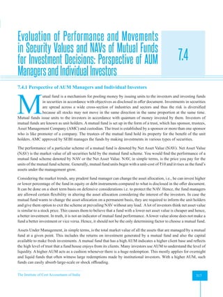 The Institute of Cost Accountants of India 317
Mutual Funds
Evaluation of Performance and Movements
in Security Values and NAVs of Mutual Funds
for Investment Decisions: Perspective of AUM
ManagersandIndividualInvestors
7.4
A
7.4.1 Perspective of AUM Managers and Individual Investors
M
utual fund is a mechanism for pooling money by issuing units to the investors and investing funds
in securities in accordance with objectives as disclosed in offer document. Investments in securities
are spread across a wide cross-section of industries and sectors and thus the risk is diversified
because all stocks may not move in the same direction in the same proportion at the same time.
Mutual funds issue units to the investors in accordance with quantum of money invested by them. Investors of
mutual funds are known as unit holders. A mutual fund is set up in the form of a trust, which has sponsor, trustees,
Asset Management Company (AMC) and custodian. The trust is established by a sponsor or more than one sponsor
who is like promoter of a company. The trustees of the mutual fund hold its property for the benefit of the unit
holders. AMC approved by SEBI manages the funds by making investments in various types of securities.
The performance of a particular scheme of a mutual fund is denoted by Net Asset Value (NAV). Net Asset Value
(NAV) is the market value of all securities held by the mutual fund scheme. You would find the performance of a
mutual fund scheme denoted by NAV or the Net Asset Value. NAV, in simple terms, is the price you pay for the
units of the mutual fund scheme. Generally, mutual fund units begin with a unit-cost of ₹10 and it rises as the fund’s
assets under the management grow.
Considering the market trends, any prudent fund manager can change the asset allocation, i.e., he can invest higher
or lower percentage of the fund in equity or debt instruments compared to what is disclosed in the offer document.
It can be done on a short term basis on defensive considerations i.e. to protect the NAV. Hence, the fund managers
are allowed certain flexibility in altering the asset allocation considering the interest of the investors. In case the
mutual fund wants to change the asset allocation on a permanent basis, they are required to inform the unit holders
and give them option to exit the scheme at prevailing NAV without any load. A lot of investors think net asset value
is similar to a stock price. This causes them to believe that a fund with a lower net asset value is cheaper and hence,
a better investment. In truth, it is not an indicator of mutual fund performance. A lower value alone does not make a
fund a better investment or vice versa. Hence, it should not be the only determining factor to choose a mutual fund.
Assets Under Management, in simple terms, is the total market value of all the assets that are managed by a mutual
fund at a given point. This includes the returns on investment generated by a mutual fund and also the capital
available to make fresh investments. A mutual fund that has a high AUM indicates a higher client base and reflects
the high level of trust that a fund house enjoys from its clients. Many investors use AUM to understand the level of
liquidity. A higher AUM acts as a cushion whenever there is a huge redemption. This mostly applies for overnight
and liquid funds that often witness large redemptions made by institutional investors. With a higher AUM, such
funds can easily absorb large-scale or shock offloading.
 