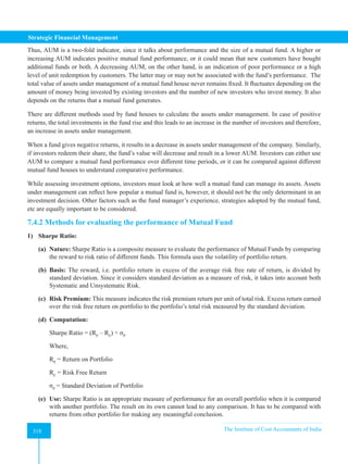 Strategic Financial Management
318 The Institute of Cost Accountants of India
318
Thus, AUM is a two-fold indicator, since it talks about performance and the size of a mutual fund. A higher or
increasing AUM indicates positive mutual fund performance, or it could mean that new customers have bought
additional funds or both. A decreasing AUM, on the other hand, is an indication of poor performance or a high
level of unit redemption by customers. The latter may or may not be associated with the fund’s performance. The
total value of assets under management of a mutual fund house never remains fixed. It fluctuates depending on the
amount of money being invested by existing investors and the number of new investors who invest money. It also
depends on the returns that a mutual fund generates.
There are different methods used by fund houses to calculate the assets under management. In case of positive
returns, the total investments in the fund rise and this leads to an increase in the number of investors and therefore,
an increase in assets under management.
When a fund gives negative returns, it results in a decrease in assets under management of the company. Similarly,
if investors redeem their share, the fund’s value will decrease and result in a lower AUM. Investors can either use
AUM to compare a mutual fund performance over different time periods, or it can be compared against different
mutual fund houses to understand comparative performance.
While assessing investment options, investors must look at how well a mutual fund can manage its assets. Assets
under management can reflect how popular a mutual fund is, however, it should not be the only determinant in an
investment decision. Other factors such as the fund manager’s experience, strategies adopted by the mutual fund,
etc are equally important to be considered.
7.4.2 Methods for evaluating the performance of Mutual Fund
1) Sharpe Ratio:
(a) Nature: Sharpe Ratio is a composite measure to evaluate the performance of Mutual Funds by comparing
the reward to risk ratio of different funds. This formula uses the volatility of portfolio return.
(b) Basis: The reward, i.e. portfolio return in excess of the average risk free rate of return, is divided by
standard deviation. Since it considers standard deviation as a measure of risk, it takes into account both
Systematic and Unsystematic Risk.
(c) Risk Premium: This measure indicates the risk premium return per unit of total risk. Excess return earned
over the risk free return on portfolio to the portfolio’s total risk measured by the standard deviation.
(d) Computation:
Sharpe Ratio = (RP
– RF
) ÷ σP
Where,
RP
= Return on Portfolio
RF
= Risk Free Return
σP
= Standard Deviation of Portfolio
(e) Use: Sharpe Ratio is an appropriate measure of performance for an overall portfolio when it is compared
with another portfolio. The result on its own cannot lead to any comparison. It has to be compared with
returns from other portfolio for making any meaningful conclusion.
 