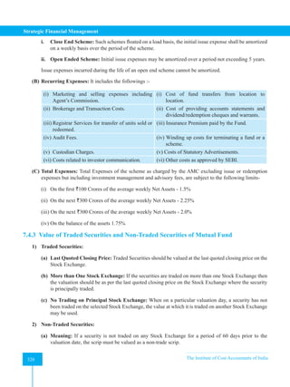Strategic Financial Management
320 The Institute of Cost Accountants of India
320
i. Close End Scheme: Such schemes floated on a load basis, the initial issue expense shall be amortized
on a weekly basis over the period of the scheme.
ii. Open Ended Scheme: Initial issue expenses may be amortized over a period not exceeding 5 years.
Issue expenses incurred during the life of an open end scheme cannot be amortized.
(B) Recurring Expenses: It includes the followings :-
(i) Marketing and selling expenses including
Agent’s Commission.
(i) Cost of fund transfers from location to
location.
(ii) Brokerage and Transaction Costs. (ii) Cost of providing accounts statements and
dividend/redemption cheques and warrants.
(iii) Registrar Services for transfer of units sold or
redeemed.
(iii) Insurance Premium paid by the Fund.
(iv) Audit Fees. (iv) Winding up costs for terminating a fund or a
scheme.
(v) Custodian Charges. (v) Costs of Statutory Advertisements.
(vi) Costs related to investor communication. (vi) Other costs as approved by SEBI.
(C) Total Expenses: Total Expenses of the scheme as charged by the AMC excluding issue or redemption
expenses but including investment management and advisory fees, are subject to the following limits-
(i) On the first `100 Crores of the average weekly Net Assets - 1.5%
(ii) On the next `300 Crores of the average weekly Net Assets - 2.25%
(iii) On the next `300 Crores of the average weekly Net Assets - 2.0%
(iv) On the balance of the assets 1.75%
7.4.3 Value of Traded Securities and Non-Traded Securities of Mutual Fund
1) Traded Securities:
(a) Last Quoted Closing Price: Traded Securities should be valued at the last quoted closing price on the
Stock Exchange.
(b) More than One Stock Exchange: If the securities are traded on more than one Stock Exchange then
the valuation should be as per the last quoted closing price on the Stock Exchange where the security
is principally traded.
(c) No Trading on Principal Stock Exchange: When on a particular valuation day, a security has not
been traded on the selected Stock Exchange, the value at which it is traded on another Stock Exchange
may be used.
2) Non-Traded Securities:
(a) Meaning: If a security is not traded on any Stock Exchange for a period of 60 days prior to the
valuation date, the scrip must be valued as a non-trade scrip.
 