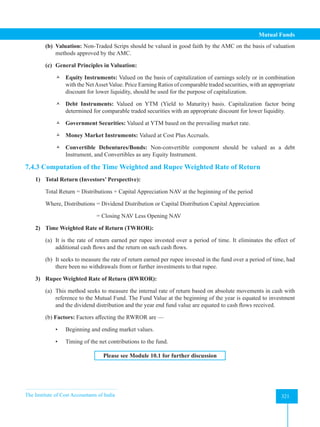The Institute of Cost Accountants of India 321
Mutual Funds
(b) Valuation: Non-Traded Scrips should be valued in good faith by the AMC on the basis of valuation
methods approved by the AMC.
(c) General Principles in Valuation:
 Equity Instruments: Valued on the basis of capitalization of earnings solely or in combination
with the NetAsset Value. Price Earning Ratios of comparable traded securities, with an appropriate
discount for lower liquidity, should be used for the purpose of capitalization.
 Debt Instruments: Valued on YTM (Yield to Maturity) basis. Capitalization factor being
determined for comparable traded securities with an appropriate discount for lower liquidity.
 Government Securities: Valued at YTM based on the prevailing market rate.
 Money Market Instruments: Valued at Cost Plus Accruals.
 Convertible Debentures/Bonds: Non-convertible component should be valued as a debt
Instrument, and Convertibles as any Equity Instrument.
7.4.3 Computation of the Time Weighted and Rupee Weighted Rate of Return
1) Total Return (Investors’ Perspective):
Total Return = Distributions + Capital Appreciation NAV at the beginning of the period
Where, Distributions = Dividend Distribution or Capital Distribution Capital Appreciation
			 = Closing NAV Less Opening NAV
2) Time Weighted Rate of Return (TWROR):
(a) It is the rate of return earned per rupee invested over a period of time. It eliminates the effect of
additional cash flows and the return on such cash flows.
(b) It seeks to measure the rate of return earned per rupee invested in the fund over a period of time, had
there been no withdrawals from or further investments to that rupee.
3) Rupee Weighted Rate of Return (RWROR):
(a) This method seeks to measure the internal rate of return based on absolute movements in cash with
reference to the Mutual Fund. The Fund Value at the beginning of the year is equated to investment
and the dividend distribution and the year end fund value are equated to cash flows received.
(b) Factors: Factors affecting the RWROR are —
• Beginning and ending market values.
• Timing of the net contributions to the fund.
Please see Module 10.1 for further discussion
 