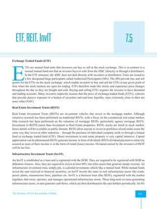 The Institute of Cost Accountants of India 325
Mutual Funds
ETF,REIT,InvIT 7.5
A
Exchange Traded Funds (ETF)
E
TFs are mutual fund units that investors can buy or sell at the stock exchange. This is in contrast to a
normal mutual fund unit that an investor buys or sells from the AMC (directly or through a distributor).
In the ETF structure, the AMC does not deal directly with investors or distributors. Units are issued to
a few designated large participants called Authorised Participants (APs). The APs provide buy and sell
quotes for the ETFs on the stock exchange, which enable investors to buy and sell the ETFs at any given point of
time when the stock markets are open for trading. ETFs therefore trade like stocks and experience price changes
throughout the day as they are bought and sold. Buying and selling ETFs requires the investor to have dematted
and trading accounts. Many investors implicitly assume that the price of exchange-traded funds (ETFs), vehicles
that provide passive exposure to a basket of securities and real-time liquidity, stays extremely close to their net
asset value (NAV).
Real Estate Investment Trusts (REIT)
Real Estate Investment Trusts (REITs) are investment vehicles that invest in the mortgage market. Although
extensive research has been performed on traditional REITs, with a focus on the commercial real estate market,
little research has been performed on the valuation of mortgage REITs, particularly agency mortgage REITs.
Investment in REITS easier than investment in Real Estate properties. REITs stocks are listed in stock market;
hence details will be available on public domain. REITs allow anyone to invest in portfolios of real estate assets the
same way they invest in other industries – through the purchase of individual company stock or through a mutual
fund or exchange traded fund (ETF). Direct investment in real estate property is very capital intensive. Capital
appreciation can be phenomenal.REITs generate income in form of dividend. REITs dividend payment is relatively
assured as most of their income is in the form of rental (lease) income. Dividend earned by the investors of REIT
will be tax free.
Infrastructure Investment Trusts (InvIT)
An InvIT is established as a trust and is registered with the SEBI. They are required to be registered with SEBI as
debenture trustees. Also, they are required to invest at least 80% into infra assets that generate steady revenue. An
infrastructure investment trust, simply put, is a pooled investment vehicle like a mutual fund. While mutual funds
invest the sum received in financial securities, an InvIT invests the same in real infrastructure assets like roads,
power plants, transmission lines, pipelines etc. InvIT is a business trust (like REIT), registered with the market
regulator, that owns, operates, and manages operational infrastructure assets. These long-term revenue-generating
infrastructure assets, in turn generate cash flows, which are then distributed to the unit holders periodically. InvITs
 