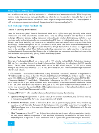 Strategic Financial Management
326 The Institute of Cost Accountants of India
326
are a hybrid between equity and debt investment, i.e., it has features of both equity and debt. While the operating
business model helps provide stable, predictable, and relatively low-risk cash flows like debt, there is growth
potential like equity as the returns are not fixed with a scope of change in the unit price. As a body corporate of
LLP, an investment manager supervises all the operational activities surrounding InvITs.
7.5.1 Exchange Traded Funds (ETF)
Concept of Exchange Traded Funds:
ETFs are derivatively priced financial instruments which track a given underlying including stock, bonds,
commodities or a basket of assets like an index fund. These are actively traded on intra-day basis in a stock
exchange. ETFs enjoy a unique trading mechanism with dual market structure. In the primary market it is open
only to the authorized participants who can create and redeem ETF shares in kind directly from the fund in lots. On
the other hand, in the secondary market these are open to all investors who can trade on them on a real time basis.
Accordingly, ETFs have two prices; the Net Asset Value (NAV) at which ETF shares are created and redeemed in
the primary market and the market price which is determined through the interaction of demand and supply of ETF
shares in the secondary market. When the buying and selling pressure are on a higher side these two prices may
significantly deviate from one another. However, the in kind creation and redemption procedure itself ensures that
such deviations are wiped out very quickly through an arbitrage process.
Origin and Development of ETFs:
The origin of exchange traded funds can be traced back in 1989 when the trading of Index Participation Shares, an
SP 500 Proxy, started on the American Stock Exchange and the Philadelphia Stock Exchange. In 1990, a similar
product, Toronto Index Participation Shares, which tracked the TSE 35 and later the TSE 100 indeces, started
trading on the Toronto Stock Exchange (TSE) in 1990. Since then ETFs, have continued their triumph over similar
other products till date.
In India, the first ETF was launched in December 2001 by Benchmark Mutual Fund. The name of the product was
NIFTYBEES and it was based on the Nifty 50 index. In 2003 came LIQUIDBEES, the first ever liquid ETF in the
world. GOLDBEES, the first Gold ETF in India was also introduced by BenchmarkAMC in March 2007. By 2011-
12 there were 14 Gold ETFs and 21 Index ETFs in India. Unfortunately, since 2012-13, Gold ETFs lost their shine
due to steady decline of gold prices around the world. However Index ETFs maintained their momentum further.
In 2014-15, 8 new Index ETFs were introduced. For 2015-16 and 2016-17 the number went on to 11 and 18 and so
on. Not only in numbers, the growth of Index ETFs is phenomenon in terms of the total number of folios as well
as the Average Asset Under Management (AAUM).
Features of ETFs: ETFs offer a number of unique characteristics including the following.
a) Dynamic Pricing: Though in terms of generic nature, ETFs resemble mutual funds, they are traded intra-day
in stock exchanges just like shares and hence are continuously priced.
b) Similar to Derivatives: Similar to derivatives, ETFs track a given underlying (share, bond, metal or any
index). As a result their value fluctuates with the fluctuations in the price of the underlying. For example, Gold
ETFs have physical gold as their underlying. Hence the price and NAV of Gold ETFs fluctuate with the price
of physical gold.
c) High Transparency: Since ETFs are designed to replicate the performance of their underlying, investors
are least assured about the composition of their portfolios. Additionally, due to efficient disclosure practices
adopted by them, it is possible to access information such as expense ratio, portfolio holding etc. frequently.
 