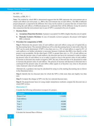Strategic Financial Management
22 The Institute of Cost Accountants of India
Or, NPV = 0
Similarly, at IRR, PI = 1.
Note: The method by which IRR is determined suggests that the IRR represents the reinvestment rate at
which cash inflows are reinvested, i.e., IRR is the reinvestment rate of cash inflows. The IRR of different
project proposals is expected to be different, but it may not be realistic to assume that rate of return from
reinvesting the cash inflows of different projects by a particular firm will be different. It may be noted in
this connection that the reinvestment rate in case of NPV is assumed to be cost of capital.
 Decision Rules
a. Acceptance/Rejection Decision: A project is accepted if its IRR is higher than the cost of capital.
b. Mutually Exclusive Decision: In case of mutually exclusive projects, the project with highest
IRR is selected.
 Procedure for computation of IRR:
Step 1: Determine the present value of cash outflows and cash inflows using cost of capital (K) as
the discounting factor. The rationale behind use of K as the discounting factor to start with is that, the
NPV can be easily determined. If NPV is less than zero (i.e., P.V. of cash inflows is equal to P.V. of
cash outflows), no further calculation is necessary because it indicates that IRR is less than K, so the
project is not acceptable. On the other hand, if NPV is greater than zero, i.e., P.V. of cash inflows are
more than the present value of cash outflows, the discount rate has to be increased in order to reduce
the present value of cash inflows so as to make it equal or close to the present value of cash outflow.
If increase in discount rate results in negative NPV, the rate of discount has to be decreased in order
to increase the present value of cash inflows. The process of increase and decrease in discount rate is
continued till the present value of cash inflow either equals to or becomes very close to the present
value of present value of cash outflow.
Alternatively, a guidance rate may be calculated for using it as the starting discounting rate as shown
in the Illustration below.
Step 2: Identify the two discount rates for which the NPV is little more than and slightly less than
zero.
Step 3: Compute the change in NPV over the two selected discount rates.
Step 4: On proportionate basis (or using simple interpolation method), compute the discount rate at
which NPV is Zero.
Illustration 13
Consider the following information in respect of a project.
Particulars `
Project Cost 1,10,000
Cash Inflows:
Year 1 60,000
Year 2 20,000
Year 3 10,000
Year 4 50,000
Calculate the Internal Rate of Return.
 