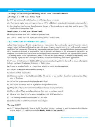Strategic Financial Management
328 The Institute of Cost Accountants of India
328
Advantages and Disadvantages of Exchange Traded Funds versus Mutual Funds
Advantages of an ETF over a Mutual Fund:
(a) ETF are continuously traded and can be sold or purchased on margin.
(b) There are no capital gains tax triggers when an ETF is sold (shares are just sold from one investor to another).
(c) Investors buy from brokers; thus eliminating the cost of direct marketing to individual small investors. This
implies lower management fees.
Disadvantages of an ETF over a Mutual Fund:
(a) Prices can depart from NAV (unlike an open-end fund).
(b) There is a broker fee when buying and selling (unlike a no-load fund).
7.5.2 Real Estate Investment Trust (REIT)
A Real Estate Investment Trust is a corporation or a business trust that combines the capital of many investors to
acquire (or provide financing for) various real estate assets. Investors are able to invest in a professionally managed
portfolio of real estate assets. The structure also qualifies as a pass-through entity and distributes maximum portion
of its earnings as dividends to shareholders. One of the major advantages of this investment is its liquidity as
compared to traditional direct investment and through private equity route, which offer low liquidity on investment.
The primary reason for the liquid nature of REITs is that they are traded in major exchanges as any ordinary share
of a company. It provides the advantage of portfolio diversification and long-term capital appreciation.
REIT’s were first introduced by SEBI in 2007 and are monitored and regulated by the SEBI to ensure adherence to
industry practices and safeguard the interest of the investors.
(a) It must be structured either as a corporation, a business trust or similar association.
(b) A board of Directors or trustees must manage it.
(c) Shares are fully transferable.
(d) Minimum number of shareholders should be 100 and five or less members should not hold more than 50 per
cent of the shares.
(e) 90% of the income must be distributed as a dividend.
(f) 80% of the investment must be in properties that generate revenue.
(g) Only 10% of the total investment must be in real-estate under construction.
(h) Derive at least 75 per cent of gross income from rents or mortgage interest.
(i) Have no more than 20% of its assets in stock in taxable REIT subsidiaries.
(j) The company must have an asset base of `500 crore.
(k) NAVs need to be update twice in each financial year.
Working of REIT
(a) REIT industry boasts of a diverse profile that offers investors a chance to make investments in real-estate
related funds. REIT could be classified as Equity REIT and Mortgage REIT.
 