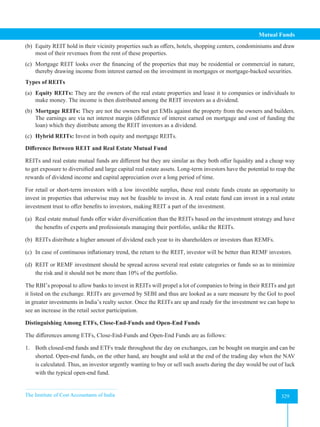 The Institute of Cost Accountants of India 329
Mutual Funds
(b) Equity REIT hold in their vicinity properties such as offers, hotels, shopping centers, condominiums and draw
most of their revenues from the rent of these properties.
(c) Mortgage REIT looks over the financing of the properties that may be residential or commercial in nature,
thereby drawing income from interest earned on the investment in mortgages or mortgage-backed securities.
Types of REITs
(a) Equity REITs: They are the owners of the real estate properties and lease it to companies or individuals to
make money. The income is then distributed among the REIT investors as a dividend.
(b) Mortgage REITs: They are not the owners but get EMIs against the property from the owners and builders.
The earnings are via net interest margin (difference of interest earned on mortgage and cost of funding the
loan) which they distribute among the REIT investors as a dividend.
(c) Hybrid REITs: Invest in both equity and mortgage REITs.
Difference Between REIT and Real Estate Mutual Fund
REITs and real estate mutual funds are different but they are similar as they both offer liquidity and a cheap way
to get exposure to diversified and large capital real estate assets. Long-term investors have the potential to reap the
rewards of dividend income and capital appreciation over a long period of time.
For retail or short-term investors with a low investible surplus, these real estate funds create an opportunity to
invest in properties that otherwise may not be feasible to invest in. A real estate fund can invest in a real estate
investment trust to offer benefits to investors, making REIT a part of the investment.
(a) Real estate mutual funds offer wider diversification than the REITs based on the investment strategy and have
the benefits of experts and professionals managing their portfolio, unlike the REITs.
(b) REITs distribute a higher amount of dividend each year to its shareholders or investors than REMFs.
(c) In case of continuous inflationary trend, the return to the REIT, investor will be better than REMF investors.
(d) REIT or REMF investment should be spread across several real estate categories or funds so as to minimize
the risk and it should not be more than 10% of the portfolio.
The RBI’s proposal to allow banks to invest in REITs will propel a lot of companies to bring in their REITs and get
it listed on the exchange. REITs are governed by SEBI and thus are looked as a sure measure by the GoI to pool
in greater investments in India’s realty sector. Once the REITs are up and ready for the investment we can hope to
see an increase in the retail sector participation.
Distinguishing Among ETFs, Close-End-Funds and Open-End Funds
The differences among ETFs, Close-End-Funds and Open-End Funds are as follows:
1. Both closed-end funds and ETFs trade throughout the day on exchanges, can be bought on margin and can be
shorted. Open-end funds, on the other hand, are bought and sold at the end of the trading day when the NAV
is calculated. Thus, an investor urgently wanting to buy or sell such assets during the day would be out of luck
with the typical open-end fund.
 