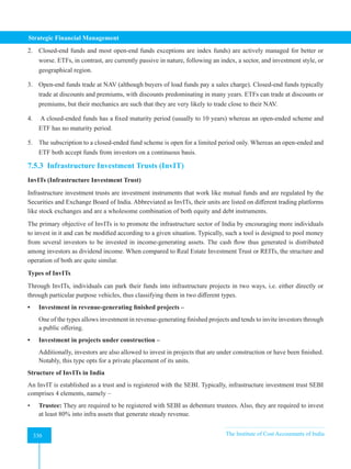 Strategic Financial Management
330 The Institute of Cost Accountants of India
330
2. Closed-end funds and most open-end funds exceptions are index funds) are actively managed for better or
worse. ETFs, in contrast, are currently passive in nature, following an index, a sector, and investment style, or
geographical region.
3. Open-end funds trade at NAV (although buyers of load funds pay a sales charge). Closed-end funds typically
trade at discounts and premiums, with discounts predominating in many years. ETFs can trade at discounts or
premiums, but their mechanics are such that they are very likely to trade close to their NAV.
4. A closed-ended funds has a fixed maturity period (usually to 10 years) whereas an open-ended scheme and
ETF has no maturity period.
5. The subscription to a closed-ended fund scheme is open for a limited period only. Whereas an open-ended and
ETF both accept funds from investors on a continuous basis.
7.5.3 Infrastructure Investment Trusts (InvIT)
InvITs (Infrastructure Investment Trust)
Infrastructure investment trusts are investment instruments that work like mutual funds and are regulated by the
Securities and Exchange Board of India. Abbreviated as InvITs, their units are listed on different trading platforms
like stock exchanges and are a wholesome combination of both equity and debt instruments.
The primary objective of InvITs is to promote the infrastructure sector of India by encouraging more individuals
to invest in it and can be modified according to a given situation. Typically, such a tool is designed to pool money
from several investors to be invested in income-generating assets. The cash flow thus generated is distributed
among investors as dividend income. When compared to Real Estate Investment Trust or REITs, the structure and
operation of both are quite similar.
Types of InvITs
Through InvITs, individuals can park their funds into infrastructure projects in two ways, i.e. either directly or
through particular purpose vehicles, thus classifying them in two different types.
• Investment in revenue-generating finished projects –
One of the types allows investment in revenue-generating finished projects and tends to invite investors through
a public offering.
• Investment in projects under construction –
Additionally, investors are also allowed to invest in projects that are under construction or have been finished.
Notably, this type opts for a private placement of its units.
Structure of InvITs in India
An InvIT is established as a trust and is registered with the SEBI. Typically, infrastructure investment trust SEBI
comprises 4 elements, namely –
• Trustee: They are required to be registered with SEBI as debenture trustees. Also, they are required to invest
at least 80% into infra assets that generate steady revenue.
 
