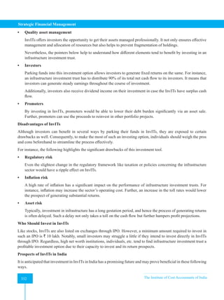Strategic Financial Management
332 The Institute of Cost Accountants of India
332
• Quality asset management
InvITs offers investors the opportunity to get their assets managed professionally. It not only ensures effective
management and allocation of resources but also helps to prevent fragmentation of holdings.
Nevertheless, the pointers below help to understand how different elements tend to benefit by investing in an
infrastructure investment trust.
• Investors
Parking funds into this investment option allows investors to generate fixed returns on the same. For instance,
an infrastructure investment trust has to distribute 90% of its total net cash flow to its investors. It means that
investors can generate steady earnings throughout the course of investment.
Additionally, investors also receive dividend income on their investment in case the InvITs have surplus cash
flow.
• Promoters
By investing in InvITs, promoters would be able to lower their debt burden significantly via an asset sale.
Further, promoters can use the proceeds to reinvest in other portfolio projects.
Disadvantages of InvITs
Although investors can benefit in several ways by parking their funds in InvITs, they are exposed to certain
drawbacks as well. Consequently, to make the most of such an investing option, individuals should weigh the pros
and cons beforehand to streamline the process effectively.
For instance, the following highlights the significant drawbacks of this investment tool.
• Regulatory risk
Even the slightest change in the regulatory framework like taxation or policies concerning the infrastructure
sector would have a ripple effect on InvITs.
• Inflation risk
A high rate of inflation has a significant impact on the performance of infrastructure investment trusts. For
instance, inflation may increase the sector’s operating cost. Further, an increase in the toll rates would lower
the prospect of generating substantial returns.
• Asset risk
Typically, investment in infrastructure has a long gestation period, and hence the process of generating returns
is often delayed. Such a delay not only takes a toll on the cash flow but further hampers profit projections.
Who Should Invest in InvITs
Like stocks, InvITs are also listed on exchanges through IPO. However, a minimum amount required to invest in
such an IPO is ` 10 lakh. Notably, small investors may struggle a little if they intend to invest directly in InvITs
through IPO. Regardless, high net worth institutions, individuals, etc. tend to find infrastructure investment trust a
profitable investment option due to their capacity to invest and its return prospects.
Prospects of InvITs in India
It is anticipated that investment in InvITs in India has a promising future and may prove beneficial in these following
ways.
 