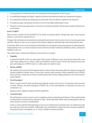 The Institute of Cost Accountants of India 333
Mutual Funds
1. Existing projects would be provided with substantial refinancing options in the long run.
2. It would help disengage developer’s capital to facilitate reinvestment towards new infrastructure projects.
3. It is expected to facilitate the refinancing of current debt with cost-effective capital for the long term.
4. It would encourage international investors to invest in the Indian infrastructure sector.
5. Prospects of increasing opportunity to diversify an investment portfolio with the help of quality infrastructure
assets remain.
InvIT VS REIT
Most investors consider InvITs and REITS to be similar investment options. Though they share some common
features, several factors separate the two.
To begin with, infrastructure investment trust is planned to pool money from investors to invest it in assets generating
cash flow. Moreover, they invest in projects like roadways, highways and other high-value infrastructural units.
Conversely, REIT serves as an investment tool that helps own and operate income-generating real estate properties.
Such properties serve as a stream of annual revenue and mostly include warehouses, healthcare centres, commercial
buildings, malls, etc.
The pointers below elaborate the differences between the two in detail.
• Liquidity
Compared to REITS, InvITs are more liquid. Such a point of difference arises from the fact that InvITs come
with a large trading lot size, which is often not feasible for small investors. On the other hand, the lower unit
price and trading size of REITs make it a viable option for small investors.
• Income stability
The stability of income for InvITs depends mainly on those factors that tend to affect the capacity of usage and
also the scalability of tariffs. Hence, in most cases, income is quite uncertain. When compared to InvITs, REITs
tend to provide a steady flow of income mostly because their income yielding properties come with extensive
rental contracts.
• Growth prospect
When it comes to InvITs, their growth prospect depends mainly on the success of acquisition and concession
of assets. Whereas, the growth prospects of REITs rely on the redevelopment or acquisition of assets, new
construction, etc.
Read more here: Difference Between REITs and INVITs
• Associated risks
The infrastructure sector is prone to react to regulatory policies and political interference. Thus, parking funds
in infrastructure investment trusts often prove risky. On the other hand, REITs tend to hold properties that are
either leased or owned on a freehold basis.
Lastly, it can be said that before planning to invest in an infrastructure investment trust, one should assess the
pros and cons of the same carefully. Additionally, they should factor in things like their investment capability,
investment horizon, risk appetite, etc. to create a suitable investment portfolio.
 