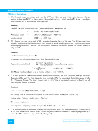 Strategic Financial Management
334 The Institute of Cost Accountants of India
334
Additional Illustrations
1. Mr. Shyam invested in a mutual fund when the NAV was `12.65 per unit. 60 days later the asset value per
unit of the fund was `12.25. In the meantime, Shyam had received a cash dividend of `0.50 and a capital gain
distribution of `0.30. Compute the monthly return.
Solution:
[Divided + Capital gain distribution + Capital appreciation] / Opening NAV
			 = (0.50 + 0.30 – 0.40)/12.65 = 3.16%
Annualized return = (Return × 365)/60 days = 19.22% p.a.
Monthly return		 = 19.22/12 or 1.60% p.m.
2. Mr. Sharma can earn a return of 16% by investing in equity shares of his own. Now he is considering a
recently announced equity-based mutual fund scheme in which initial expenses are 5.7 percent and annual
recurring expenses are 1.7 percent. How much should the mutual fund earn to provide Mr. Sharma a return of
16 percent?
Solution:
Let the return on mutual fund be `X.
Investor’s expectation denotes the return from the amount invested.
Returns from mutual funds =
Investor's expectations
100 – Issue expectations + Annual recuring expenses
		 X =
16
1.7
1 0.057
+
−
		 = 16.96 + 1.7 = 18.67%
The Mutual Fund should earn so as to provide a return of 16% = 18.67%.
3. You have purchased 2000 shares of India Hope Fund which had a net asset value of `10.00 per unit at the
beginning of the year. The fund deducted a front-end load of 5%. The securities in the fund increased in value
by 10% during the year. The fund’s expense ratio is 1.1%. What is your rate of return on the fund if you sell
your shares at the end of the year?
Solution:
Initial investment = (`10×2000)/0.95 = `21052.63.
The ending value of the shares includes the increase of 10% minus the expense ratio of 1.1%
Ending value = `20,000 × (1.10-0.011) = `21,780.
The returns are equals to:
(Ending value – Beginning value) – 1 = (`21780.00/21052.63) –1 = 3.46%
4. You are considering an investment of `5,000 in a mutual fund with a 6% load and an annual expense ratio of
0.8%. You plan to invest for five years. Assume the portfolio rate of return net of operating expenses is 10%
annually. What is the value of portfolio after five years?
 
