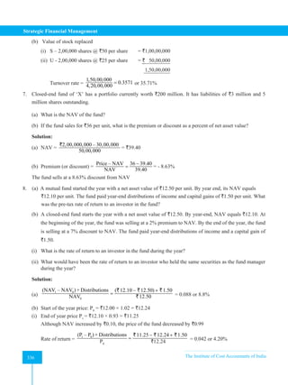 Strategic Financial Management
336 The Institute of Cost Accountants of India
336
(b) Value of stock replaced
(i) S – 2,00,000 shares @ `50 per share = `1,00,00,000
(ii) U - 2,00,000 shares @ `25 per share = ` 50,00,000
1,50,00,000
Turnover rate =
1,50,00,000
0.3571
4,20,00,000
= or 35.71%
7. Closed-end fund of ‘X’ has a portfolio currently worth `200 million. It has liabilities of `3 million and 5
million shares outstanding.
(a) What is the NAV of the fund?
(b) If the fund sales for `36 per unit, what is the premium or discount as a percent of net asset value?
Solution:
(a) NAV =
2,00,000,000 – 30,00,000
50,00,000
`
= `39.40
(b) Premium (or discount) =
Price – NAV 36 39.40
NAV 39.40
−
= = - 8.63%
The fund sells at a 8.63% discount from NAV
8. (a) A mutual fund started the year with a net asset value of `12.50 per unit. By year end, its NAV equals
		 `12.10 per unit. The fund paid year-end distributions of income and capital gains of `1.50 per unit. What
		 was the pre-tax rate of return to an investor in the fund?
(b) A closed-end fund starts the year with a net asset value of `12.50. By year-end, NAV equals `12.10. At
the beginning of the year, the fund was selling at a 2% premium to NAV. By the end of the year, the fund
is selling at a 7% discount to NAV. The fund paid year-end distributions of income and a capital gain of
`1.50.
(i) What is the rate of return to an investor in the fund during the year?
(ii) What would have been the rate of return to an investor who held the same securities as the fund manager
during the year?
Solution:
(a)
1 0
0
(NAV – NAV ) + Distributions ( 12.10 12.50) 1.50
NAV 12.50
− +
=
` ` `
` = 0.088 or 8.8%
(b) Start of the year price: P0
= `12.00 × 1.02 = `12.24
(i) End of year price P1
= `12.10 × 0.93 = `11.25
Although NAV increased by `0.10, the price of the fund decreased by `0.99
Rate of return =
1 0
0
(P – P ) + Distributions 11.25 12.24 1.50
NAV 12.00
− +
=
` ` `
`
P0
`12.24 = 0.042 or 4.20%
 