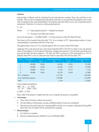 The Institute of Cost Accountants of India 23
Investment Decisions, Project Planning and Control
Solution:
Internal Rate of Return will be calculated by the trial-and-error method. Here, the cash flow is not
uniform. Thus, to have an approximate idea about such rate we can calculate the guidance rate to start
with. It represents the same relationship of investment and cash inflows as in case of payback period
calculation. Therefore, it is known as fake payback period:
F = I/C
Where    F = Fake payback period I = Original investment
C = Average Cash inflow per annum
Factor for the project = 1,10,000/35,000 = 3.14 (also known as Fake Pay Back Period)
The factor will be located from the table “P.V. of an Annuity of `1” representing number of years
corresponding to estimated useful life of the asset.
The approximate value of 3.14 is located against 10% in 4 years in the PVIFA table.
Applying 10% as the discount rate, it has been found that NPV is `2,720. To make it zero, the present
value of cash inflows is to be reduced. Therefore, a higher discount rate, 12% has been used in the next
step and the NPV has been negative (– `1,560). So, NPV is positive at 10% and negative at 12%. It
indicates that NPV is zero at a discount rate which is more than 10% but less than 12%.
Year Cash Inflows
(`)
P.V. @
10%
Discounted Figures
(`)
P.V. @
12%
Discounted Figures
(`)
1 60,000 0.909 54,540 0.893 53,580
2 20,000 0.826 16,520 0.797 15,940
3 10,000 0.751 7,510 0.712 7,120
4 50,000 0.683 34,150 0.636 31,800
P.V. of Inflows 1,12,720 1,08,440
Less: Initial Investment 1,10,000 1,10,000
NPV 2,720 (1,560)
Using simple interpolation,
IRR – 10
12 – 10
=
0 – 2720
–1560 – 2720
or, IRR = 11.28%
Since, IRR of the project is higher than the cost of capital, the project is acceptable.
 Advantages
a. Time value of money is taken into account.
b. All cash inflows of the project, arising at different points of time are considered.
c. Decisions can be easily taken by comparing IRR with the cost of capital. All projects having IRR
above the Cost of Capital will be automatically accepted.
 Disadvantages
a. It is tedious to compute.
b. Decision making becomes difficult in case of Multiple IRRs
 