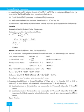 Strategic Financial Management
342 The Institute of Cost Accountants of India
342
14. A mutual fund having 300 units has shown its NAV of `8.75 and `9.45 at the beginning and the end of the year
respectively. The Mutual fund has given two options to the investors:
(i) Get dividend of `0.75 per unit and capital gain of `0.60 per unit, or
(ii) These distributions are to be reinvested at an average NAV of `8.65 per unit.
What difference would it make in terms of returns available and which option is preferable by the investors?
Solution:
Option 1: When Dividend and Capital Gain are paid:
Calculation of monthly return on the mutual funds:
r =
(NAVt
- NAVt - 1
) It
+ Gt
NAVt - 1
=
(`9.45 - `8.75) + (`0.75 + `0.60)
8.75
=
0.70 + 1.35
8.75
= 23.43%
Option 2: When Dividend and Capital gain are reinvested:
If all dividends and capital gain reinvested into additional units are rs.8.65 per unit the position would be.
Total amount reinvested = `1.35 × 300 		 = `405
Additional units added =
`405
8.65
			 = 46.82 units or 47 units
Value of units at the end = 346.82 units × `9.45 = `3,277.45
Or 					 = 347 units × `9.45 = `3,279.15
Price paid for 300 units as the beginning = (300 × 8.75) = `2,625
Return = (`3,277.45 – `2,625) / `2,625 = 24.86%
Or Return = (`3,279.15 - `2,625)/(`2,625) = (`654.15)/(`2,625) = 24.92%
From the above, it can be said the reinvestment option is better.
15. Orange purchased 200 units of Oxygen Mutual fund at `45 per unit of 31st December 2009. In 2010, he
received `1.00 as dividend per unit and a capital gains distribution of `2 per unit. Required:
(i) Calculate the return for the period of one year assuming that the NAV as on 31st December 2010 was `48
per unit
(ii) Calculate the return for the period of one year assuming that the NAV as on 31st December 2010 was `48
per unit and all dividends and capital gains distributions have been reinvested at an average price of `46.00
per unit.
Ignore Taxation.
 