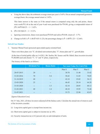 The Institute of Cost Accountants of India 345
Mutual Funds
a. Using the above data, the arithmetic average return per year is 3.65%. On an annual compound (geometric
average) basis, the average annual return is 3.42%.
This latter answer is the same as if the annual return is computed using only the end points, shares
were worth `11.44 at the end of year 4 and were purchased for `10.00, giving a compounded return of
(`11.44/`10)0.25 – 1 = 3.42%
b. (`12.30/10)0.25 – 1 = 5.31%
c. Ignoring commission, shares were purchased `10.69 and sold at `10.08, return of – 5.7%
d. Change in NAV is ` -1.40 (` 9.85-11.25); the percentage change is ` -1.40/`11.25 = 12.44%
Solved Case Studies
1. Summer Mutual Fund sponsored open-ended equity-oriented fund.
There were three plans size ‘S’, dividend reinvestment plan; ‘T’, bonus plan and ‘U’, growth plan.
At the time of initial public offer on 1-4-2011, Mr. Sachin, Mr. Sourav and Mr. Rahul, three investors invested
`1,00,000 each and chosen ‘T’, ‘U’ and ‘S’ plans, respectively.
The history of the fund is as follows:
Dividend (%) Bonus Ratio Net Asset Value Per Unit (`10)
Plan S Plan T Plan U
28-07-2015 20 -- 30.70 31.40 33.42
31-03-2016 70 5:4 58.42 31.05 70.05
31-10-2019 40 -- 42.18 25.02 56.15
15-03-2020 25 -- 46.45 29.10 64.28
31-03-2020 -- 1:3 42.18 20.05 60.12
31-03-2021 40 1:4 48.10 19.95 72.40
31-07-2021 -- -- 53.75 22.98 82.07
[Ignore Education Cess]
On 31st
July, 2021, all three investors redeemed all the balance units. Calculate the annual rate of return to each
of the investors consider:
(i) Long-term capital gain is exempt from income tax.
(ii) Short-term capital gain is subject to income tax @ 10%.
(ii) Security transaction tax is 0.2 percent only on sale/redemption of units.
 