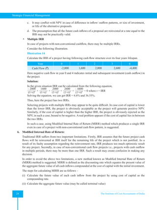 Strategic Financial Management
24 The Institute of Cost Accountants of India
c. It may conflict with NPV in case of difference in inflow/ outflow patterns, or size of investment,
or life of the alternative proposals.
d. The presumption that all the future cash inflows of a proposal are reinvested at a rate equal to the
IRR may not be practically valid.
 Multiple IRR
In case of projects with non-conventional cashflow, there may be multiple IRRs.
Consider the following illsutration.
Illustration 14
Calculate the IRR of a project having following cash flow structure over its four years lifespan.
Year 0 1 2 3 4
Cash Flow (`) -2,000 1,600 2,000 2,600 -4,400
Here negative cash flow in year 0 and 4 indicates initial and subsequent investment (cash outflow) in
the project.
Solution:
In the given situation IRR can be calculated from the following equation,
– 2000
(1+r)0 +
1600
(1+r)1 +
2000
(1+r)2 +
2600
(1+r)3 +
– 4400
(1+r)4 = 0 where r = IRR
Solving the equation, we can get IRR = 6.6% and 36.55%.
Thus, here the project has two IRRs.
Selecting projects with multiple IRRs may appear to be quite difficult. In case cost of capital is lower
than the lower IRR, the project is obviously acceptable as the project will generate positive NPV.
Similarly, if the cost of capital is higher than the higher IRR, the project is obviously rejected as the
NPV, in such a case, bound to be negative. A real problem appears if the cost of capital lies in between
the two IRRs.
In such a case, using Modified Internal Rate of Return (MIRR) method which produces a single IRR
even in case of a project with non-conventional cash flow pattern, is suggested.
6. Modified Internal Rate of Return:
Traditional IRR suffers from two important limitations. Firstly, IRR assumes that the future project cash
flows will be reinvested at IRR itself for the remaining life of the project which is not justified. As a
result of its faulty assumption regarding the reinvestment rate, IRR produces too much optimistic result
for any project. Secondly, in case of non-conventional cash flow projects i.e., projects with cash outflow
in multiple periods, there may be more than one IRR. Such a result may create confusion in making any
decision.
In order to avoid the above two limitations, a new method known as Modified Internal Rate of Return
(MIRR) method is suggested. MIRR is defined as the discounting rate which equates the present value of
the aggregate future value of all cash inflows compounded at the cost of capital with the initial investment.
The steps for calculating MIRR are as follows –
(i) Calculate the future value of each cash inflow from the project by using cost of capital as the
compounding rate.
(ii) Calculate the aggregate future value (may be called terminal value)
 