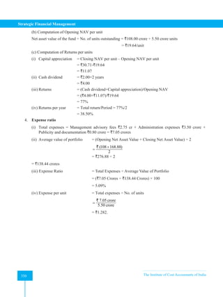 Strategic Financial Management
350 The Institute of Cost Accountants of India
350
(b) Computation of Opening NAV per unit
Net asset value of the fund ÷ No. of units outstanding = `108.00 crore ÷ 5.50 crore units
							= `19.64/unit
(c) Computation of Returns per units
(i) Capital appreciation = Closing NAV per unit – Opening NAV per unit
		 		 = `30.71-`19.64
				= `11.07
(ii) Cash dividend = `2.00×2 years
				= `4.00
(iii) Returns 		 = (Cash dividend+Capital appreciation)/Opening NAV
		 = (`4.00+`11.07)/`19.64
				= 77%
(iv) Returns per year = Total return/Period = 77%/2
				= 38.50%
4. Expense ratio
(i) Total expenses = Management advisory fees `2.75 cr + Administration expenses `3.50 crore +
Publicity and documentation `0.80 crore = `7.05 crores
(ii) Average value of portfolio = (Opening Net Asset Value + Closing Net Asset Value) ÷ 2
					
(108 168.88)
2
+
=
`
					= `276.88 ÷ 2 			
= `138.44 crores
(iii) Expense Ratio		 = Total Expenses ÷ Average Value of Portfolio
					= (`7.05 Crores ÷ `138.44 Crores) × 100		
					= 5.09%
(iv) Expense per unit 		 = Total expenses ÷ No. of units
					
7.05 crore
5.50 crore
=
`
					= `1.282.
 