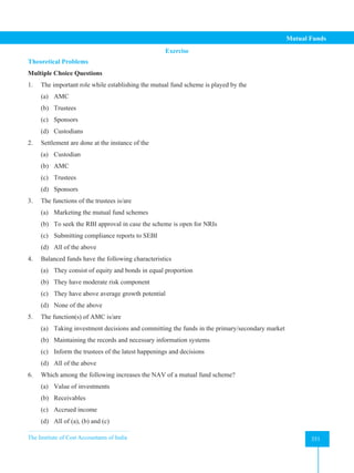 The Institute of Cost Accountants of India 351
Mutual Funds
Exercise
Theoretical Problems
Multiple Choice Questions
1. The important role while establishing the mutual fund scheme is played by the
(a) AMC
(b) Trustees
(c) Sponsors
(d) Custodians
2. Settlement are done at the instance of the
(a) Custodian
(b) AMC
(c) Trustees
(d) Sponsors
3. The functions of the trustees is/are
(a) Marketing the mutual fund schemes
(b) To seek the RBI approval in case the scheme is open for NRIs
(c) Submitting compliance reports to SEBI
(d) All of the above
4. Balanced funds have the following characteristics
(a) They consist of equity and bonds in equal proportion
(b) They have moderate risk component
(c) They have above average growth potential
(d) None of the above
5. The function(s) of AMC is/are
(a) Taking investment decisions and committing the funds in the primary/secondary market
(b) Maintaining the records and necessary information systems
(c) Inform the trustees of the latest happenings and decisions
(d) All of the above
6. Which among the following increases the NAV of a mutual fund scheme?
(a) Value of investments
(b) Receivables
(c) Accrued income
(d) All of (a), (b) and (c)
 