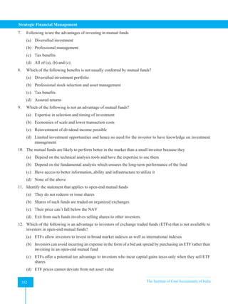 Strategic Financial Management
352 The Institute of Cost Accountants of India
352
7. Following is/are the advantages of investing in mutual funds
(a) Diversified investment
(b) Professional management
(c) Tax benefits
(d) All of (a), (b) and (c)
8. Which of the following benefits is not usually conferred by mutual funds?
(a) Diversified investment portfolio
(b) Professional stock selection and asset management
(c) Tax benefits
(d) Assured returns
9. Which of the following is not an advantage of mutual funds?
(a) Expertise in selection and timing of investment
(b) Economies of scale and lower transaction costs
(c) Reinvestment of dividend income possible
(d) Limited investment opportunities and hence no need for the investor to have knowledge on investment
management
10. The mutual funds are likely to perform better in the market than a small investor because they
(a) Depend on the technical analysis tools and have the expertise to use them
(b) Depend on the fundamental analysis which ensures the long-term performance of the fund
(c) Have access to better information, ability and infrastructure to utilize it
(d) None of the above
11. Identify the statement that applies to open-end mutual funds
(a) They do not redeem or issue shares
(b) Shares of such funds are traded on organized exchanges
(c) Their price can’t fall below the NAV
(d) Exit from such funds involves selling shares to other investors.
12. Which of the following is an advantage to investors of exchange traded funds (ETFs) that is not available to
investors in open-end mutual funds?
(a) ETFs allow investors to invest in broad market indexes as well as international indexes
(b) Investors can avoid incurring an expense in the form of a bid ask spread by purchasing an ETF rather than
investing in an open-end mutual fund
(c) ETFs offer a potential tax advantage to investors who incur capital gains taxes only when they sell ETF
shares
(d) ETF prices cannot deviate from net asset value
 