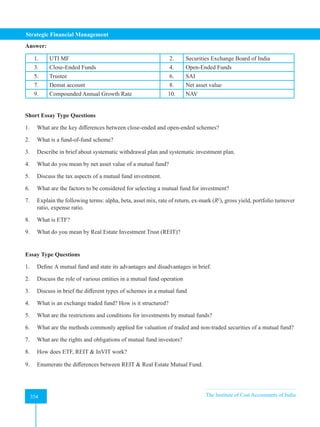 Strategic Financial Management
354 The Institute of Cost Accountants of India
354
Answer:
1. UTI MF 2. Securities Exchange Board of India
3. Close-Ended Funds 4. Open-Ended Funds
5. Trustee 6. SAI
7. Demat account 8. Net asset value
9. Compounded Annual Growth Rate 10. NAV
Short Essay Type Questions
1. What are the key differences between close-ended and open-ended schemes?
2. What is a fund-of-fund scheme?
3. Describe in brief about systematic withdrawal plan and systematic investment plan.
4. What do you mean by net asset value of a mutual fund?
5. Discuss the tax aspects of a mutual fund investment.
6. What are the factors to be considered for selecting a mutual fund for investment?
7. Explain the following terms: alpha, beta, asset mix, rate of return, ex-mark (R2
), gross yield, portfolio turnover
ratio, expense ratio.
8. What is ETF?
9. What do you mean by Real Estate Investment Trust (REIT)?
Essay Type Questions
1. Define A mutual fund and state its advantages and disadvantages in brief.
2. Discuss the role of various entities in a mutual fund operation
3. Discuss in brief the different types of schemes in a mutual fund
4. What is an exchange traded fund? How is it structured?
5. What are the restrictions and conditions for investments by mutual funds?
6. What are the methods commonly applied for valuation of traded and non-traded securities of a mutual fund?
7. What are the rights and obligations of mutual fund investors?
8. How does ETF, REIT  InVIT work?
9. Enumerate the differences between REIT  Real Estate Mutual Fund.
 