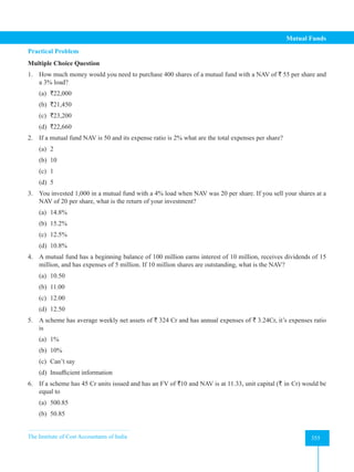 The Institute of Cost Accountants of India 355
Mutual Funds
Practical Problem
Multiple Choice Question
1. How much money would you need to purchase 400 shares of a mutual fund with a NAV of ` 55 per share and
a 3% load?
(a) `22,000
(b) `21,450
(c) `23,200
(d) `22,660
2. If a mutual fund NAV is 50 and its expense ratio is 2% what are the total expenses per share?
(a) 2
(b) 10
(c) 1
(d) 5
3. You invested 1,000 in a mutual fund with a 4% load when NAV was 20 per share. If you sell your shares at a
NAV of 20 per share, what is the return of your investment?
(a) 14.8%
(b) 15.2%
(c) 12.5%
(d) 10.8%
4. A mutual fund has a beginning balance of 100 million earns interest of 10 million, receives dividends of 15
million, and has expenses of 5 million. If 10 million shares are outstanding, what is the NAV?
(a) 10.50
(b) 11.00
(c) 12.00
(d) 12.50
5. A scheme has average weekly net assets of ` 324 Cr and has annual expenses of ` 3.24Cr, it’s expenses ratio
is
(a) 1%
(b) 10%
(c) Can’t say
(d) Insufficient information
6. If a scheme has 45 Cr units issued and has an FV of `10 and NAV is at 11.33, unit capital (` in Cr) would be
equal to
(a) 500.85
(b) 50.85
 
