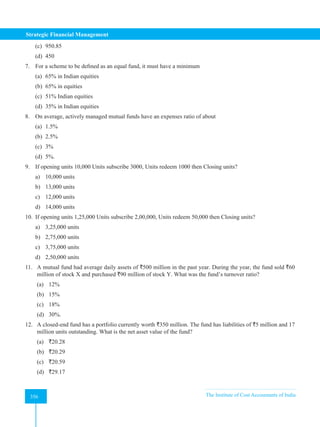 Strategic Financial Management
356 The Institute of Cost Accountants of India
356
(c) 950.85
(d) 450
7. For a scheme to be defined as an equal fund, it must have a minimum
(a) 65% in Indian equities
(b) 65% in equities
(c) 51% Indian equities
(d) 35% in Indian equities
8. On average, actively managed mutual funds have an expenses ratio of about
(a) 1.5%
(b) 2.5%
(c) 3%
(d) 5%.
9. If opening units 10,000 Units subscribe 3000, Units redeem 1000 then Closing units?
a) 10,000 units
b) 13,000 units
c) 12,000 units
d) 14,000 units
10. If opening units 1,25,000 Units subscribe 2,00,000, Units redeem 50,000 then Closing units?
a) 3,25,000 units
b) 2,75,000 units
c) 3,75,000 units
d) 2,50,000 units
11. A mutual fund had average daily assets of `500 million in the past year. During the year, the fund sold `60
million of stock X and purchased `90 million of stock Y. What was the fund’s turnover ratio?
(a) 12%
(b) 15%
(c) 18%
(d) 30%.
12. A closed-end fund has a portfolio currently worth `350 million. The fund has liabilities of `5 million and 17
million units outstanding. What is the net asset value of the fund?
(a) `20.28
(b) `20.29
(c) `20.59
(d) `29.17
 