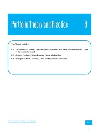 The Institute of Cost Accountants of India 359
Portfolio Theory and Practice
PortfolioTheoryandPractice 8
This Module includes:
8.1 Portfolio Return and Risk, Systematic and Unsystematic Risk, Diversification strategies (Naïve
vs the Markowitz Model)
8.2 Optimal Portfolio, Efficient Frontier, Capital Market Line
8.3 Principles of Asset Allocation, Active and Passive Asset Allocation
 