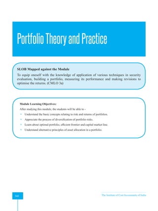 Strategic Financial Management
360 The Institute of Cost Accountants of India
360
PortfolioTheoryandPractice
SLOB Mapped against the Module
To equip oneself with the knowledge of application of various techniques in security
evaluation, building a portfolio, measuring its performance and making revisions to
optimise the returns. (CMLO 3a)
Module Learning Objectives:
After studying this module, the students will be able to -
 Understand the basic concepts relating to risk and returns of portfolios.
 Appreciate the process of diversification of portfolio risks.
 Learn about optimal portfolio, efficient frontier and capital market line.
 Understand alternative principles of asset allocation in a portfolio.
A
 