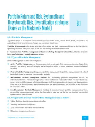 The Institute of Cost Accountants of India 361
Portfolio Theory and Practice
PortfolioReturnandRisk,Systematicand
UnsystematicRisk,Diversificationstrategies
(NaïvevstheMarkowitzModel)
8.1
A
8.1.1 Portfolio Management
A portfolio refers to a collection of investments such as stocks, shares, mutual funds, bonds, cash and so on
depending on the investor’s income, budget and convenient time frame.
Portfolio Management refers to the selection of securities and their continuous shifting in the Portfolio for
optimizing the return for a given level of risk and maximizing the wealth of an investor.
So we can say that Portfolio Management is the art of selecting the right investment basket for the investors
in terms of minimum risk and maximum return.
8.1.2 Types of Portfolio Management
Portfolio Management is of the following types:
 Active Portfolio Management: As the name suggests, in an active portfolio management service, the portfolio
managers are actively involved in buying and selling of securities to ensure maximum return to individual
investors.
 Passive Portfolio Management: In a passive portfolio management, the portfolio manager deals with a fixed
portfolio designed to match the current market scenario.
 Discretionary Portfolio Management Services: In Discretionary portfolio management services, an
individual authorizes a portfolio manager to take care of his financial needs on his behalf. The individual issues
money to the portfolio manager who in turn takes care of all his investment needs, paper work, documentation,
filing and so on. In discretionary portfolio management, the portfolio manager has full rights to take decisions
on his client’s behalf.
 Non-Discretionary Portfolio Management Services: In non discretionary portfolio management services,
the portfolio manager can merely advise the client what is good and bad for him but the client reserves full
right to take his own decisions.
8.1.3 Major tasks involved with Portfolio Management are as follows
 Taking decisions about investment mix and policy
 Matching investments to objectives
 Asset allocation for individuals and institutions
 Balancing risk against performance
 