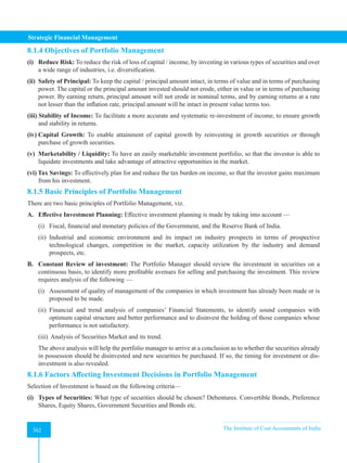 Strategic Financial Management
362 The Institute of Cost Accountants of India
362
8.1.4 Objectives of Portfolio Management
(i) Reduce Risk: To reduce the risk of loss of capital / income, by investing in various types of securities and over
a wide range of industries, i.e. diversification.
(ii) Safety of Principal: To keep the capital / principal amount intact, in terms of value and in terms of purchasing
power. The capital or the principal amount invested should not erode, either in value or in terms of purchasing
power. By earning return, principal amount will not erode in nominal terms, and by earning returns at a rate
not lesser than the inflation rate, principal amount will be intact in present value terms too.
(iii) Stability of Income: To facilitate a more accurate and systematic re-investment of income, to ensure growth
and stability in returns.
(iv) Capital Growth: To enable attainment of capital growth by reinvesting in growth securities or through
purchase of growth securities.
(v) Marketability / Liquidity: To have an easily marketable investment portfolio, so that the investor is able to
liquidate investments and take advantage of attractive opportunities in the market.
(vi) Tax Savings: To effectively plan for and reduce the tax burden on income, so that the investor gains maximum
from his investment.
8.1.5 Basic Principles of Portfolio Management
There are two basic principles of Portfolio Management, viz.
A. Effective Investment Planning: Effective investment planning is made by taking into account —
(i) Fiscal, financial and monetary policies of the Government, and the Reserve Bank of India.
(ii) Industrial and economic environment and its impact on industry prospects in terms of prospective
technological changes, competition in the market, capacity utilization by the industry and demand
prospects, etc.
B. Constant Review of investment: The Portfolio Manager should review the investment in securities on a
continuous basis, to identify more profitable avenues for selling and purchasing the investment. This review
requires analysis of the following —
(i) Assessment of quality of management of the companies in which investment has already been made or is
proposed to be made.
(ii) Financial and trend analysis of companies’ Financial Statements, to identify sound companies with
optimum capital structure and better performance and to disinvest the holding of those companies whose
performance is not satisfactory.
(iii) Analysis of Securities Market and its trend.
The above analysis will help the portfolio manager to arrive at a conclusion as to whether the securities already
in possession should be disinvested and new securities be purchased. If so, the timing for investment or dis-
investment is also revealed.
8.1.6 Factors Affecting Investment Decisions in Portfolio Management
Selection of Investment is based on the following criteria—
(i) Types of Securities: What type of securities should be chosen? Debentures. Convertible Bonds, Preference
Shares, Equity Shares, Government Securities and Bonds etc.
 