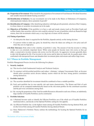 The Institute of Cost Accountants of India 363
Portfolio Theory and Practice
(ii) Proportion of Investment: What should be the proportion of investment in Fixed Interest/ Dividend Securities
and variable interest/dividends bearing securities?
(iii) Identification of Industry: In case investments are to be made in the Shares or Debentures of Companies,
which particular industry shows potential of growth?
(iv) Identification of Company:After identifying industries with high growth potential, selection of the Company,
in whose shares or securities investments are to be made.
(v) Objectives of Portfolio: If the portfolio is to have a safe and steady returns (such as Provident Funds and
welfare funds), then securities with low-risk would be selected. In case of portfolios which are floated for high
returns, then risk investments which carry a very high rate of return will be selected.
(vi) Timing of purchase:
 At what price the share is acquired for the Portfolio, depends entirely on the timing decision.
 If a person wishes to make any gains, he should buy when the shares are selling at a low price and sell
when they are at a high price.
(vii) Risk Tolerance: Risk refers to the volatility of portfolio’s value. The amount of risk the investor is willing
to take on is an extremely important factor. While some people do become more risk averse as they get
older; a conservative investor remains risk averse over his life-cycle. An aggressive investor generally dares
to take risk throughout his life. If an investor is risk averse and he takes too much risk, he usually panic when
confronted with unexpected losses and abandon their investment plans mid-stream and suffers huge losses.
8.1.7 Phases in Portfolio Management
Portfolio Management Process involves the following five phases -
1. Security Analysis:
(a) This involves both Fundamental Analysis and Technical Analysis.
(b) To construct well-diversified portfolios and reduce / eliminate / mitigate Unsystematic Risk, an Investor
should select securities across diverse industry sectors which do not have strong positive correlation
among themselves.
2. Portfolio Analysis:
(a) The securities identified for investment should be combined to form a suitable portfolio.
(b) Each such portfolio has its own specific risk and return characteristics. The Return and Risk of each
portfolio can be computed mathematically based on the risk-return profiles for the constituent securities
and the pair-wise correlations among them.
(c) By varying the proportions of the Total Investable Resources allocated to each one of them, an indefinitely
large number of Feasible Portfolios can be constructed.
3. Portfolio Selection:
(a) A Rational Investor seeks to identify the Efficient Portfolios out of the whole set of Feasible Portfolios
mentioned above, and decide on the Optimal Portfolio suiting his risk appetite.
(b) An Efficient Portfolio has: (i) the highest return among all Feasible Portfolios having identical Risk, and
(ii) the lowest Risk among all Feasible Portfolios having identical Return.
(c) Harry Markowitz’s Portfolio Theory outlines the methodology for locating the Optimal Portfolio for an
investor.
 