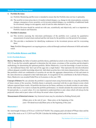 Strategic Financial Management
364 The Institute of Cost Accountants of India
364
4. Portfolio Revision:
(a) Portfolio Monitoring and Revision is intended to ensure that the Portfolio does not lose it optimality.
(b) The need for revision arises due to: (i) market-related changes, e.g. change in risk-return patterns, economy
changes, emergence of new securities, or (ii) investor-related changes, e.g. availability of additional funds
for investment, change in risk appetite, need of cash for other alternative use, etc.
(c) Portfolio Revision should be carried out with care, scientifically and objectively, and is as important as
Portfolio Analysis and Selection.
5. Portfolio Evaluation:
(a) This involves assessing the risk-return performance of the portfolio over a period, by quantitative
measurement of actual return realized and the risk borne by the portfolio over the period of investment.
(b) This provides a mechanism for identifying weaknesses in the investment process and for overcoming
them.
Note: Portfolio Management is an ongoing process, achieved through continual refinement of skills and market
watch.
8.1.8 Portfolio Return and Risk
8.1.8.1 Portfolio Return
Harrry Markowitz, the father of modern portfolio theory, published an article in the Journal of Finance in March
1952. It was the first scientific approach to determine the risk return, covariance of the securities and developed a
methodology for determining the optimum portfolio. Before Markowitz, it was the knowledge of smart investors,
i.e., the traditional theory that ‘don’t put all the eggs into a single basket.’ That represents the risk diversification
without adequate scientific knowledge about risk. Individual securities have risk return characteristics of their own.
But portfolios which are combination of securities do not take the aggregate characteristics of risk and return in
the same direction as compared to their individual parts. In recognition for his contribution in the field of finance,
Harry Markowitz was awarded Nobel Prize in Economics in the year 1990.
Concept of Return We can calculate the portfolio’s expected return using historical data or using the probability
of future returns of the securities. Portfolio theory is primarily concerned with the ex-ante (future) events which
indicate expected future results. All portfolio decisions are for future, and hence we should consider ex-ante values.
On the other hand, if we want to evaluate the portfolio performance, we should calculate the actual return and risk
for past periods, i.e, ex-post values. It is very important to understand that ex-ante values which will always be the
projected values and ex-post values will always be actual values of past results.
Measurement of historical returns: Any historical return may be calculated as Holding Period yield.
[(Share price at the end of year - Share price at the beginning of the
year) +Dividend received]/(Share price at the beginning of the year)
Illustration 1
Mr. Amit bought 10 shares of TCS on 1.4.2018 for ` 30,050. The company paid a dividend of `30 per share and the
value of the stock as on 31.3.2019 was `34,280. Calculate the holding period yield of the investor.
 