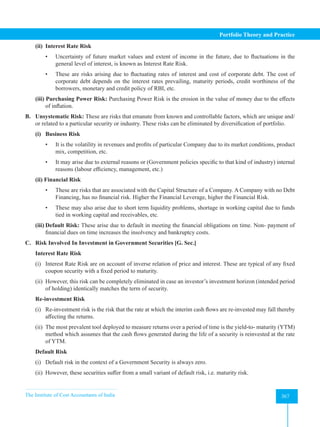 The Institute of Cost Accountants of India 367
Portfolio Theory and Practice
(ii) Interest Rate Risk
• Uncertainty of future market values and extent of income in the future, due to fluctuations in the
general level of interest, is known as Interest Rate Risk.
• These are risks arising due to fluctuating rates of interest and cost of corporate debt. The cost of
corporate debt depends on the interest rates prevailing, maturity periods, credit worthiness of the
borrowers, monetary and credit policy of RBI, etc.
(iii) Purchasing Power Risk: Purchasing Power Risk is the erosion in the value of money due to the effects
of inflation.
B. Unsystematic Risk: These are risks that emanate from known and controllable factors, which are unique and/
or related to a particular security or industry. These risks can be eliminated by diversification of portfolio.
(i) Business Risk
• It is the volatility in revenues and profits of particular Company due to its market conditions, product
mix, competition, etc.
• It may arise due to external reasons or (Government policies specific to that kind of industry) internal
reasons (labour efficiency, management, etc.)
(ii) Financial Risk
• These are risks that are associated with the Capital Structure of a Company. A Company with no Debt
Financing, has no financial risk. Higher the Financial Leverage, higher the Financial Risk.
• These may also arise due to short term liquidity problems, shortage in working capital due to funds
tied in working capital and receivables, etc.
(iii) Default Risk: These arise due to default in meeting the financial obligations on time. Non- payment of
financial dues on time increases the insolvency and bankruptcy costs.
C. Risk Involved In Investment in Government Securities [G. Sec.]
Interest Rate Risk
(i) Interest Rate Risk are on account of inverse relation of price and interest. These are typical of any fixed
coupon security with a fixed period to maturity.
(ii) However, this risk can be completely eliminated in case an investor’s investment horizon (intended period
of holding) identically matches the term of security.
Re-investment Risk
(i) Re-investment risk is the risk that the rate at which the interim cash flows are re-invested may fall thereby
affecting the returns.
(ii) The most prevalent tool deployed to measure returns over a period of time is the yield-to- maturity (YTM)
method which assumes that the cash flows generated during the life of a security is reinvested at the rate
of YTM.
Default Risk
(i) Default risk in the context of a Government Security is always zero.
(ii) However, these securities suffer from a small variant of default risk, i.e. maturity risk.
 