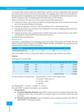 Strategic Financial Management
26 The Institute of Cost Accountants of India
or Terminal Value method. Under this method future cash flows are first compounded at the estimated
reinvestment rate for the rest of the life of the project. The aggregate future value of all cash inflows is
then discounted at an appropriate rate of return (generally cost of capital) to determine the present value.
Finally, this present value is compared against the initial outlay for final selection.
Steps to be followed: The steps to be followed under Terminal Value approach are –
a) Calculate the future value of each cash inflow by compounding them at the estimated reinvestment
rate for the remaining lifespan of the project.
b) Calculate the aggregate of all future values thus obtained. This is called terminal value.
c) Calculate the present value of terminal value obtained above by using an appropriate discounting rate,
preferably the cost of capital.
d) Compare the present value as obtained above with the initial outlay or present value of cash outflow
of the project to calculate MNPV to be used for final selection.
Consider the following illustration.
Illustration 16
A company is contemplating an investment project of 4 years with an initial outlay of `1,20,000. The cash
inflows estimated from the project are `30,000, `40,000, `30,000, and `36,000. The estimated rates at
which the above cash flows will be reinvested are:
Year End 1 2 3 4
Reinvestment Rate (%) 8 9 10 9
The cost of capital is 10% p.a. Analyze the viability of the project under terminal value method.
Solution:
Calculation for Terminal Value
Year Cash Inflows (`) Re-investment Rate Years of Reinvestment FVIF Future Value (`)
1 30,000 8% 3 1.26 37,800
2 40,000 9% 2 1.1881 47,524
3 30,000 10% 1 1.1 33,000
4 36,000 9% 0 1 36,000
Terminal Value 1,54,324
So, Present Value of Terminal Value  = Terminal Value × PVIF (Cost of capital, Years)
= ` 1,54,324 × PVIF (10%, 4)
= ` 1,54,324 × 0.683
= ` 1,05,403
So, Modified NPV = 1,05,403 – 1,20,000 = ` – 14,597.
Since the MNPV is negative, the project is not acceptable.
 Decision Rules:
a) Acceptance/Rejection Decision: Under MNPV method a project is accepted if the present value
of aggregate future value of cash inflows (or terminal value) is more than the initial outlay and
vice-versa.
b) Mutually Exclusive Decision: In case of mutually exclusive projects, the project that offers the
highest MNPV is ultimately selected.
 