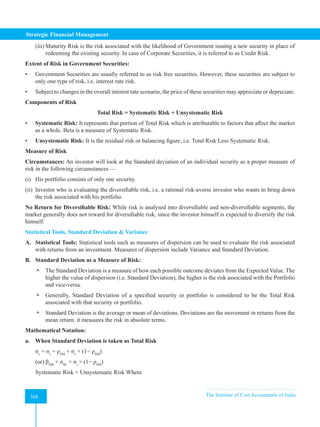 Strategic Financial Management
368 The Institute of Cost Accountants of India
368
(iii) Maturity Risk is the risk associated with the likelihood of Government issuing a new security in place of
redeeming the existing security. In case of Corporate Securities, it is referred to as Credit Risk.
Extent of Risk in Government Securities:
• Government Securities are usually referred to as risk free securities. However, these securities are subject to
only one type of risk, i.e. interest rate risk.
• Subject to changes in the overall interest rate scenario, the price of these securities may appreciate or depreciate.
Components of Risk
Total Risk = Systematic Risk + Unsystematic Risk
• Systematic Risk: It represents that portion of Total Risk which is attributable to factors that affect the market
as a whole. Beta is a measure of Systematic Risk.
• Unsystematic Risk: It is the residual risk or balancing figure, i.e. Total Risk Less Systematic Risk.
Measure of Risk
Circumstances: An investor will look at the Standard deviation of an individual security as a proper measure of
risk in the following circumstances —
(i) His portfolio consists of only one security.
(ii) Investor who is evaluating the diversifiable risk, i.e. a rational risk-averse investor who wants to bring down
the risk associated with his portfolio.
No Return for Diversifiable Risk: While risk is analysed into diversifiable and non-diversifiable segments, the
market generally does not reward for diversifiable risk, since the investor himself is expected to diversify the risk
himself.
Statistical Tools, Standard Deviation  Variance
A. Statistical Tools: Statistical tools such as measures of dispersion can be used to evaluate the risk associated
with returns from an investment. Measures of dispersion include Variance and Standard Deviation.
B. Standard Deviation as a Measure of Risk:
 The Standard Deviation is a measure of how each possible outcome deviates from the Expected Value. The
higher the value of dispersion (i.e. Standard Deviation), the higher is the risk associated with the Portfolio
and vice-versa.
 Generally, Standard Deviation of a specified security or portfolio is considered to be the Total Risk
associated with that security or portfolio.
 Standard Deviation is the average or mean of deviations. Deviations are the movement in returns from the
mean return. it measures the risk in absolute terms.
Mathematical Notation:
a. When Standard Deviation is taken as Total Risk
σs
= σs
× ρSM
+ σs
× (1− ρSM
)
(or) βSM
× σM
+ σs
× (1− ρSM
)
Systematic Risk + Unsystematic Risk Where
 