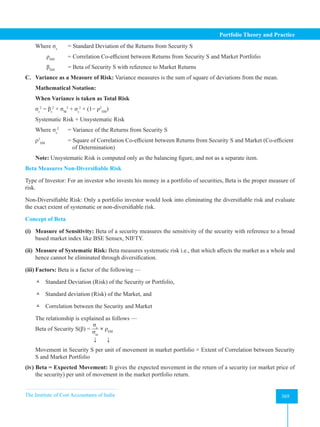The Institute of Cost Accountants of India 369
Portfolio Theory and Practice
Where σs
= Standard Deviation of the Returns from Security S
ρSM
= Correlation Co-efficient between Returns from Security S and Market Portfolio
βSM
= Beta of Security S with reference to Market Returns
C. Variance as a Measure of Risk: Variance measures is the sum of square of deviations from the mean.
Mathematical Notation:
When Variance is taken as Total Risk
σs
2
= βs
2
× σM
2
+ σs
2
× (1− ρ2
SM
)
Systematic Risk + Unsystematic Risk
Where σs
2
= Variance of the Returns from Security S
ρ2
SM
= Square of Correlation Co-efficient between Returns from Security S and Market (Co-efficient
		 of Determination)
Note: Unsystematic Risk is computed only as the balancing figure, and not as a separate item.
Beta Measures Non-Diversifiable Risk
Type of Investor: For an investor who invests his money in a portfolio of securities, Beta is the proper measure of
risk.
Non-Diversifiable Risk: Only a portfolio investor would look into eliminating the diversifiable risk and evaluate
the exact extent of systematic or non-diversifiable risk.
Concept of Beta
(i) Measure of Sensitivity: Beta of a security measures the sensitivity of the security with reference to a broad
based market index like BSE Sensex, NIFTY.
(ii) Measure of Systematic Risk: Beta measures systematic risk i.e., that which affects the market as a whole and
hence cannot be eliminated through diversification.
(iii) Factors: Beta is a factor of the following —
 Standard Deviation (Risk) of the Security or Portfolio,
 Standard deviation (Risk) of the Market, and
 Correlation between the Security and Market
The relationship is explained as follows —
Beta of Security S(β) =
σs
σm
× ρSM
   ↓       ↓
Movement in Security S per unit of movement in market portfolio × Extent of Correlation between Security
S and Market Portfolio
(iv) Beta = Expected Movement: It gives the expected movement in the return of a security (or market price of
the security) per unit of movement in the market portfolio return.
 